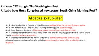 2013, eBusiness Review, a Chinese print publication modeled after the Harvard Business review.
2014, 40% stake in Huxiu , one of China’s leading technology and business blogs,
2015, China Business Network, a Bloomberg-esque financial news and data provider.
2015, Alibaba partnered with financial magazine Caixin and the Xinjiang government to launch Wujie
Media, an online-only news provider .
2015, Alibaba partnered with the parent company of domestic newspaper Sichuan Daily
Alibaba’s broader media portfolio also includes streaming video, feature film production, and in
Snapchat.
Amazon CEO bought The Washington Post.
Alibaba buys Hong Kong-based newspaper South China Morning Post?
Alibaba also Publisher
 