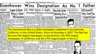The Sacramento Bee is a daily newspaper published in Sacramento,
California, in the United States. Since its founding in 1857, The Bee has
become the largest newspaper in Sacramento, the fifth largest
newspaper in California, and the 27th largest paper in the U.S.
 