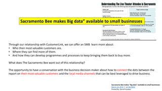 Sacramento Bee makes “big data” available to small businesses
March 24, 2014 / Jim Bonfield
Posted By: Darrell Kunken
Through our relationship with CustomerLink, we can offer an SMB learn more about:
• Who their most valuable customers are.
• Where they can find more of them.
• And how they can develop programmes and processes to keep bringing them back to buy more.
What does The Sacramento Bee want out of this relationship?
The opportunity to have a conversation with the business decision-maker about how to connect the dots between the
report on their most valuable customers and the local media channels that can be best leveraged to drive business.
Sacramento Bee makes Big data” available to small businesses
 