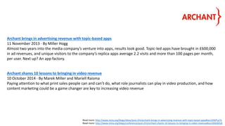 Archant brings in advertising revenue with topic-based apps
11 November 2013 · By Miller Hogg
Almost two years into the media company’s venture into apps, results look good. Topic-led apps have brought in £600,000
in ad revenues, and unique visitors to the company’s replica apps average 2.2 visits and more than 100 pages per month,
per user. Next up? An app factory.
Archant shares 10 lessons to bringing in video revenue
10 October 2014 · By Marek Miller and Mariell Raisma
Paying attention to what print sales people can and can’t do, what role journalists can play in video production, and how
content marketing could be a game changer are key to increasing video revenue
Read more: http://www.inma.org/blogs/ideas/post.cfm/archant-brings-in-advertising-revenue-with-topic-based-apps#ixzz3tXkPLa7o
Read more: http://www.inma.org/blogs/conference/post.cfm/archant-shares-10-lessons-to-bringing-in-video-revenue#ixzz3tXktbFp0
 