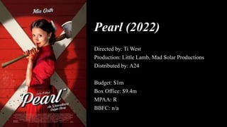 Pearl (2022)
Directed by: Ti West
Production: Little Lamb, Mad Solar Productions
Distributed by: A24
Budget: $1m
Box Office: $9.4m
MPAA: R
BBFC: n/a
 