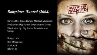 Babysitter Wanted (2008)
Directed by: Jonas Barnes, Michael Manasseri
Production: Big Screen Entertainment Group
Distributed by: Big Screen Entertainment
Group
Budget: n/a
Box Office: n/a
MPAA: R
BBFC: 18
 