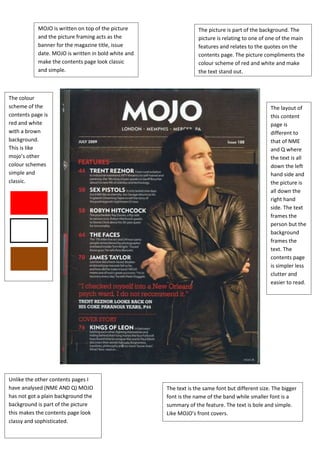 MOJO is written on top of the picture                  The picture is part of the background. The
            and the picture framing acts as the                    picture is relating to one of one of the main
            banner for the magazine title, issue                   features and relates to the quotes on the
            date. MOJO is written in bold white and                contents page. The picture compliments the
            make the contents page look classic                    colour scheme of red and white and make
            and simple.                                            the text stand out.



The colour
scheme of the                                                                                     The layout of
contents page is                                                                                  this content
red and white                                                                                     page is
with a brown                                                                                      different to
background.                                                                                       that of NME
This is like                                                                                      and Q where
mojo’s other                                                                                      the text is all
colour schemes                                                                                    down the left
simple and                                                                                        hand side and
classic.                                                                                          the picture is
                                                                                                  all down the
                                                                                                  right hand
                                                                                                  side. The text
                                                                                                  frames the
                                                                                                  person but the
                                                                                                  background
                                                                                                  frames the
                                                                                                  text. The
                                                                                                  contents page
                                                                                                  is simpler less
                                                                                                  clutter and
                                                                                                  easier to read.




Unlike the other contents pages I
have analysed (NME AND Q) MOJO                        The text is the same font but different size. The bigger
has not got a plain background the                    font is the name of the band while smaller font is a
background is part of the picture                     summary of the feature. The text is bole and simple.
this makes the contents page look                     Like MOJO’s front covers.
classy and sophisticated.
 