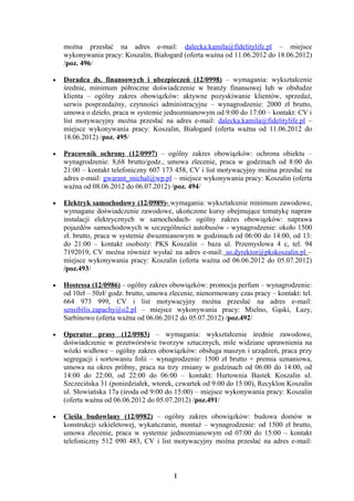 można przesłać na adres e-mail: dalecka.kamila@fidelitylife.pl – miejsce
    wykonywania pracy: Koszalin, Białogard (oferta ważna od 11.06.2012 do 18.06.2012)
    /poz. 496/

•   Doradca ds. finansowych i ubezpieczeń (12/0998) – wymagania: wykształcenie
    średnie, minimum półroczne doświadczenie w branży finansowej lub w obsłudze
    klienta – ogólny zakres obowiązków: aktywne pozyskiwanie klientów, sprzedaż,
    serwis posprzedażny, czynności administracyjne – wynagrodzenie: 2000 zł brutto,
    umowa o dzieło, praca w systemie jednozmianowym od 9:00 do 17:00 – kontakt: CV i
    list motywacyjny można przesłać na adres e-mail: dalecka.kamila@fidelitylife.pl –
    miejsce wykonywania pracy: Koszalin, Białogard (oferta ważna od 11.06.2012 do
    18.06.2012) /poz. 495/

•   Pracownik ochrony (12/0997) – ogólny zakres obowiązków: ochrona obiektu –
    wynagrodzenie: 8,68 brutto/godz., umowa zlecenie, praca w godzinach od 8:00 do
    21:00 – kontakt telefoniczny 607 173 458, CV i list motywacyjny można przesłać na
    adres e-mail: gwarant_michal@wp.pl – miejsce wykonywania pracy: Koszalin (oferta
    ważna od 08.06.2012 do 06.07.2012) /poz. 494/

•   Elektryk samochodowy (12/0989)- wymagania: wykształcenie minimum zawodowe,
    wymagane doświadczenie zawodowe, ukończone kursy obejmujące tematykę napraw
    instalacji elektrycznych w samochodach- ogólny zakres obowiązków: naprawa
    pojazdów samochodowych w szczególności autobusów - wynagrodzenie: około 1500
    zł. brutto, praca w systemie dwuzmianowym w godzinach od 06:00 do 14:00, od 13:
    do 21:00 – kontakt osobisty: PKS Koszalin – baza ul. Przemysłowa 4 c, tel. 94
    7192019, CV można również wysłać na adres e-mail: so.dyrektor@pkskoszalin.pl –
    miejsce wykonywania pracy: Koszalin (oferta ważna od 06.06.2012 do 05.07.2012)
    /poz.493/

•   Hostessa (12/0986) – ogólny zakres obowiązków: promocja perfum – wynagrodzenie:
    od 10zł – 50zł/ godz. brutto, umowa zlecenie, nienormowany czas pracy – kontakt: tel.
    664 973 999, CV i list motywacyjny można przesłać na adres e-mail:
    sensibilis.zapachy@o2.pl – miejsce wykonywania pracy: Mielno, Gąski, Łazy,
    Sarbinowo (oferta ważna od 06.06.2012 do 05.07.2012) /poz.492/

•   Operator prasy (12/0983) – wymagania: wykształcenie średnie zawodowe,
    doświadczenie w przetwórstwie tworzyw sztucznych, mile widziane uprawnienia na
    wózki widłowe – ogólny zakres obowiązków: obsługa maszyn i urządzeń, praca przy
    segregacji i sortowaniu folii – wynagrodzenie: 1500 zł brutto + premia uznaniowa,
    umowa na okres próbny, praca na trzy zmiany w godzinach od 06:00 do 14:00, od
    14:00 do 22:00, od 22:00 do 06:00 – kontakt: Hurtownia Bastek Koszalin ul.
    Szczecińska 31 (poniedziałek, wtorek, czwartek od 9:00 do 15:00), Recyklon Koszalin
    ul. Słowiańska 17a (środa od 9:00 do 15:00) – miejsce wykonywania pracy: Koszalin
    (oferta ważna od 06.06.2012 do 05.07.2012) /poz.491/

•   Cieśla budowlany (12/0982) – ogólny zakres obowiązków: budowa domów w
    konstrukcji szkieletowej, wykańczanie, montaż – wynagrodzenie: od 1500 zł brutto,
    umowa zlecenie, praca w systemie jednozmianowym od 07:00 do 15:00 – kontakt
    telefoniczny 512 090 483, CV i list motywacyjny można przesłać na adres e-mail:



                                         1
 