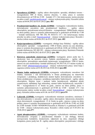 •   Sprzedawca (12/0962) – ogólny zakres obowiązków: sprzedaż, układanie towaru –
    wynagrodzenie 800 zł brutto, umowa zlecenie, ½ etatu, praca w systemie
    dwuzmianowym od 9:00 do 21:00 – kontakt: CV i list motywacyjny można przesłać
    na adres e-mail: yacob@yacob.com.pl – miejsce wykonywania pracy: Koszalin (oferta
    ważna od 04.06.2012 do 03.07.2012) /poz. 483/

•   Przedstawiciel handlowy ds. detalu (12/0960) – wymagania: wykształcenie średnie,
    doświadczenie zawodowe jako przedstawiciel handlowy – ogólny zakres
    obowiązków: pozyskiwanie nowych klientów – wynagrodzenie: 2000zł brutto, umowa
    na okres próbny, praca w systemie jednozmianowym w godzinach od 09:00 do 17:00
    – kontakt telefoniczny 504 700 330, 94 3652115, CV i list motywacyjny można
    przesłać na adres e-mail: biuro@cassiel.pl – miejsce wykonywania pracy: Koszalin i
    okolice (oferta ważna od 04.06.2012 do 03.07.2012) /poz. 482/

•   Kasjer/sprzedawca (12/0959) – wymagania: obsługa kasy fiskalnej – ogólny zakres
    obowiązków: sprzedaż – wynagrodzenie: 1500 zł brutto, umowa na czas określony,
    praca w systemie dwuzmianowym w godzinach od 6:00 do 14:00, od 14:00 do 22:00 –
    kontakt telefoniczny 503 488 285 – miejsce wykonywania pracy: Kazimierz Pomorski
    (oferta ważna od 04.06.2012 do 03.07.2012) /poz. 481/

•   Kierowca samochodu ciężarowego (12/0951)- wymagania: prawo jazdy kat. C,
    ukończony kurs na przewóz rzeczy, badania psychologiczne – ogólny zakres
    obowiązków: prowadzenie samochodu ciężarowego- wynagrodzenie: 2500 zł. brutto,
    umowa na czas nieokreślony- kontakt telefoniczny 94 3451110, CV można wysłać na
    adres e-mail: pthamaro@poczta.onet.pl – miejsce wykonywania pracy: teren kraju i
    zagranica (oferta ważna od 01.06.2012 do 29.06.2012) /poz.480/

•   Monter kabin sanitarnych (12/0950)- wymagania: wykształcenie zawodowe lub
    średnie, minimum 1 rok doświadczenia w firmie produkcyjnej na stanowisku
    związanym z produkcją, dodatkowym atutem będzie doświadczenie zawodowe w
    firmie produkcyjnej związanej z produkcją materiałów budowlanych - ogólny zakres
    obowiązków: klejenie ścian i podstaw kabin łazienkowych, układanie płytek
    ceramicznych, nakładanie fugi mineralnej, montaż kabin łazienkowych, umywalek i
    WC - wynagrodzenie:12 zł. brutto na godz., umowa na okres próbny, praca w
    systemie jednozmianowym w godzinach od 07:00 do 15:00 – kontakt: CV i list
    motywacyjny należy wysłać na adres e-mail: biuro@deba.pl – miejsce wykonywania
    pracy: Koszalin (oferta ważna od 01.06. do 02.07.2012) /poz.479/

•   Lakiernik (12/0948)- wymagania: wykształcenie minimum zawodowe, minimum 2
    lata doświadczenia w zawodzie- ogólny zakres obowiązków: lakierownia elementów
    okien drewnianych- wynagrodzenie: 12 zł. brutto na godz., umowa o pracę na okres
    próbny, praca w systemie dwuzmianowym w godzinach od 07:00 do 15:00, od 14:00
    do 23:00- kontakt: EURO- WINDOWS Koszalin ul. Różana 8, w godzinach od 07;00
    do 15:00 – miejsce wykonywania pracy: Koszalin ( oferta ważna od 31.05.2012 do
    29.06.2012) /poz.477/

•   Agent ubezpieczeniowy (12/0949) - wymagania: wykształcenie minimum         średnie,
    doświadczenie związane z pozyskiwanie klientów i ich obsługą,              łatwość
    nawiązywania kontaktów, kreatywność, odporność na stres, znajomość         obsługi
    komputera, prawo jazdy kat. B - ogólny zakres obowiązków: pozyskiwanie i   obsługa


                                        1
 