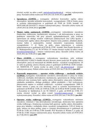 również wysłać na adres e-amil: maria.koza@jesobczak.pl – miejsce wykonywania
    pracy- Koszalin (oferta ważna (od 30.05.2012 do 28.06.2012) /poz.469/

•   Sprzedawca (12/0934) - wymagania: zdolności krawieckie- ogólny zakres
    obowiązków: sprzedaż artykułów krawieckich - wynagrodzenie: 1500 zł. brutto, praca
    w systemie jednozmianowym w godzinach od 10:00 do 18:00- kontakt: tel.
    943411680 lub 501628377- miejsce wykonywania pracy - Koszalin (oferta ważna od
    (30.05.2012 do 28.06.2012) /poz.468/

•   Monter kabin sanitarnych (12/0930) -wymagania: wykształcenie zawodowe
    (budowlane, elektryczne, mechaniczne), minimum 1 rok doświadczenia w pracy na
    podobnym stanowisku lub przy pracach ogólnobudowlanych, mile widziane
    uprawnienia do obsługi wózków widłowych (elektrycznych oraz LPG) łącznie z
    wymianą butli- ogólny zakres obowiązków: klejenie ścian, podstaw, układanie płytek,
    montaż kabin z podzespołów, montaż elementów wyposażenia łazienek-
    wynagrodzenie: 11 zł. brutto za godz., praca tymczasowa w systemie
    jednozmianowym w godzinach od 07:00 do 15:00 - kontakt: Start People Koszalin ul.
    H. Modrzejewskiej 2/3, tel. 94 3475916, CV można również wysłać na adres e-mail:
    koszalin@startpeople.pl - miejsce wykonywania pracy: Koszalin (oferta ważna od
    30.05.2012 do 19.06.2012) /poz. 466/

•   Pilarz (12/0929) - wymagania: wykształcenie zawodowe, mile widziane
    doświadczenie w pracy w tartaku lub przy drewnie, prawo jazdy kat. B- ogólny zakres
    obowiązków: praca na maszynach do obróbki drewna - wysokość wynagrodzenia: 10
    zł. netto na godzinę, umowa zlecenie, praca w godzinach od 08:00 do 18:00- kontakt:
    tel. 504850148, CV można wysłać na adres e-mail: rak_drew@wp.pl – miejsce
    wykonywania pracy: Robuń (oferta ważna od 29.05.2012 do 27.06.2012) /poz.465/

•   Pracownik magazynowy – operator wózka widłowego – mechanik wózków
    (12/0924)- wymagania: wykształcenie zawodowe, doświadczenie w pracy na wózku
    widłowym, niezbędne doświadczenie mechaniczne, uprawnienia do obsługi wózków
    widłowych oraz wymiana butli- ogólny zakres obowiązków: praca przy rozładunku i
    załadunku produktów, obsługa produkcji- odbiór produktów z linii rozlewniczej,
    dokonywanie napraw w wózkach widłowych - wysokość wynagrodzenia: 2000 zł.
    brutto umowa o pracę na czas określony, praca w systemie trzyzmianowym w
    godzinach od 06:00 do 14:00, od 14:00 do 22:00, od 22:00 do 06:00- kontakt: Browar
    w Koszalinie ul. Spółdzielcza 8, tel. 94 3446227, w godz. od 09:00 do 15:00, CV
    można również wysłać na adres e-mail: k.turek@vanpur.com.pl – miejsce
    wykonywania pracy: Koszalin ( oferta ważna od 29.05.2012 do 27.06.2012) /poz.461/

•   Operator wózka widłowego (12/0922)- wymagania: wykształcenie minimum
    zawodowe, minimum 2 lata doświadczenia zawodowego, ukończony kurs operatora
    wózka widłowego z bezpieczną wymianą butli gazowej- ogólny zakres obowiązków:
    praca przy ładunku i rozładunku okien- wysokość wynagrodzenia: 9,50 zł. brutto na
    godz. umowa na okres próbny, praca w systemie dwuzmianowym w godzinach od
    07:00 do 15:00, od 15:00 do 23:00- kontakt: PUF Koszalin ul. Różana 5, w godz. od
    07:00 do 15:00- miejsce wykonywania pracy: Koszalin (oferta ważna od 29.05.2012
    do 27.06.20121) /poz.459/




                                        1
 