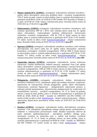 •   Monter stolarki PCV (12/0923) - wymagania: wykształcenie minimum zawodowe -
    ogólny zakres obowiązków: praca przy produkcji okien - wysokość wynagrodzenia:
    9,50 zł. brutto na godz. umowa na okres próbny, praca w systemie dwuzmianowym w
    godzinach od 06:00 do 14:00, od 14:00 do 22:00- kontakt: PUF Koszalin ul. Różana 5,
    w godz. od 07:00 do 15:00- miejsce wykonywania pracy: Koszalin (oferta ważna od
    29.05.2012 do 27.06.20121) /poz.458/

•   Elektromonter (12/0913)- wymagania: wykształcenie zawodowe- kierunkowe, mile
    widziane uprawnienia SEP do 1 KVE, mile widziane prawo jazdy kat. B- ogólny
    zakres obowiązków: rozprowadzanie instalacji elektrycznych wykonywanie
    rozdzielnic- wysokość wynagrodzenia: 1500 do 1700 zł. brutto umowa na okres
    próbny, praca w systemie jednozmianowym w godzinach od 07:30 do 15:30- kontakt:
    CV należy wysłać na adres e-mail: biuro@termoprojekt.pl – miejsce wykonywania
    pracy: Koszalin (oferta ważna od 28.05.2012 do 26.06.2012) /poz.457/

•   Spawacz (12/0914)- wymagania: wykształcenie zasadnicze zawodowe, miel widziane
    doświadczenie oraz prawo jazdy kat. B- ogólny zakres obowiązków: spawanie
    konstrukcji i rurociągów- wysokość wynagrodzenia: 1500 do 1800 zł. brutto umowa
    na okres próbny, praca w systemie jednozmianowym w godzinach od 07:30 do 15:30-
    kontakt: CV należy wysłać na adres e-mail: biuro@termoprojekt.pl – miejsce
    wykonywania pracy: Koszalin (oferta ważna od 28.05.2012 do 26.06.2012) /poz.456/

•   Stanowisko biurowe (12/0911)- wymagania: wykształcenie wyższe techniczne
    (ukończony wydział mechaniczny, budowa maszyn), znajomość Auto Cad- ogólny
    zakres obowiązków: pomocw przygotowywaniu dokumentacji i pracach biurowych-
    wysokość wynagrodzenia: 1500 do 1800 zł. brutto umowa na okres próbny, praca w
    systemie jednozmianowym w godzinach od 07:30 do 15:30- kontakt: CV należy
    wysłać na adres e-mail: biuro@termoprojekt.pl – miejsce wykonywania pracy:
    Koszalin (oferta ważna od 28.05.2012 do 26.06.2012) /poz.455/

•   Pielęgniarka (12/0909)- wymagania: wykształcenie średnie, doświadczenie
    zawodowe minimum 6 m-cy, umiejętność opieki nad osobami starszymi, cierpliwość,
    uprawnienia do wykonywania zawodu pielęgniarki- ogólny zakres obowiązków:
    wykonywanie czynności higieniczno – pielęgniarskich, zapewnienie pomocy w
    realizacji potrzeb pensjonariuszy, aktywizowanie podopiecznych do zwiększenia ich
    samodzielności życiowej – wysokość wynagrodzenia: 10- 12 zł. brutto na godzinę,
    umowa o pracę na okres próbny, praca w systemie dwuzmianowym w godzinach od
    08:00 do 20:00, 20:00 do 08:00 – kontakt: tel. 606438911 lub 094 3189463, CV
    można wysłać na adres e-mail: hotel@onet.pl – miejsce wykonywania pracy – Mielno,
    zapewniony dojazd przez pracodawcę (oferta ważna od 28.05.2012 do 26.06.2012)
    /poz.454/

•   Kucharz (12/0912)– wymagania: wykształcenie średnie, doświadczenie zawodowe
    minimum 1 rok, umiejętność sporządzania rożnego rodzaju potraw, profesjonalizm i
    solidność w wykonywaniu powierzonych zadań, aktualna książeczka zdrowia do
    celów sanitarno- epidemiologicznych - sporządzeni posiłków, obsługa gości,
    utrzymanie czystości na stanowisku prac y, nadzór nad kuchnią -wysokość
    wynagrodzenia: 10 -12 zł. brutto na godzinę, umowa na okres próbny, praca w
    systemie jednozmianowym w godzinach od 08:00 do 16:00 – kontakt: tel. 606438911
    lub 094 3189463, CV można wysłać na adres e-mail: hotel@onet.pl – miejsce


                                        1
 