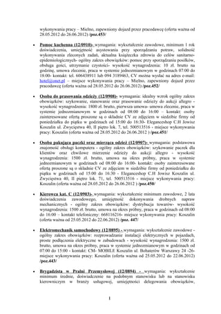 wykonywania pracy – Mielno, zapewniony dojazd przez pracodawcę (oferta ważna od
    28.05.2012 do 26.06.2012) /poz.453/

•   Pomoc kuchenna (12/0910)- wymagania: wykształcenie zawodowe, minimum 1 rok
    doświadczenia, umiejętność asystowania przy sporządzaniu potraw, solidność
    wykonywania zleconych zadań, aktualna książeczka zdrowia do celów sanitarno-
    epidemiologicznych- ogólny zakres obowiązków: pomoc przy sporządzaniu posiłków,
    obsługa gości, utrzymanie czystości- wysokość wynagrodzenia: 10 zł. brutto na
    godzinę, umowa zlecenie, praca w systemie jednozmianowym w godzinach 07:00 do
    18:00- kontakt: tel. 606438911 lub 094 3189463, CV można wysłać na adres e-mail:
    hotel@onet.pl – miejsce wykonywania pracy – Mielno, zapewniony dojazd przez
    pracodawcę (oferta ważna od 28.05.2012 do 26.06.2012) /poz.452/

•   Osoba do prasowania odzieży (12/0908)- wymagania: idealny wzrok ogólny zakres
    obowiązków: szykowanie, stanowanie oraz prasowanie odzieży do aukcji allegro -
    wysokość wynagrodzenia: 1800 zł. brutto, pierwsza umowa- umowa zlecenie, praca w
    systemie jednozmianowym w godzinach od 08:00 do 16:00 – kontakt: osoby
    zainteresowane ofertą proszone są o składnie CV ze zdjęciem w siedzibie firmy od
    poniedziałku do piątku w godzinach od 15:00 do 16:30- Eleganceshop C.H Jowisz
    Koszalin ul. Zwycięstwa 40, II piętro lok. 7, tel. 500513516 - miejsce wykonywania
    pracy: Koszalin (oferta ważna od 28.05.2012 do 26.06.2012 ) /poz.451/

•   Osoba pakująca paczki oraz mierząca odzież (12/0907)- wymagania: podstawowa
    znajomość obsługi komputera - ogólny zakres obowiązków: szykowanie paczek dla
    klientów oraz chwilowe mierzenie odzieży do aukcji allegro - wysokość
    wynagrodzenia: 1500 zł. brutto, umowa na okres próbny, praca w systemie
    jednozmianowym w godzinach od 08:00 do 16:00- kontakt: osoby zainteresowane
    ofertą proszone są o składnie CV ze zdjęciem w siedzibie firmy od poniedziałku do
    piątku w godzinach od 15:00 do 16:30 - Eleganceshop C.H Jowisz Koszalin ul.
    Zwycięstwa 40, II piętro lok. 71, tel. 500513516 - miejsce wykonywania pracy:
    Koszalin (oferta ważna od 28.05.2012 do 26.06.2012 ) /poz.450/

•   Kierowca kat. C (12/0903)- wymagania: wykształcenie minimum zawodowe, 2 lata
    doświadczenia zawodowego, umiejętność dokonywania drobnych napraw
    mechanicznych - ogólny zakres obowiązków: dystrybucja towarów- wysokość
    wynagrodzenia: 1500 zł. brutto, umowa na okres próbny, praca w godzinach od 08:00
    do 16:00 – kontakt telefoniczny: 668116216- miejsce wykonywania pracy: Koszalin
    (oferta ważna od 25.05.2012 do 22.06.2012) /poz. 447/

•   Elektromechanik samochodowy (12/0895) - wymagania: wykształcenie zawodowe -
    ogólny zakres obowiązków: rozprowadzanie instalacji elektrycznych w pojazdach,
    proste podłączenia elektryczne w zabudowach - wysokość wynagrodzenia: 1500 zł.
    brutto, umowa na okres próbny, praca w systemie jednozmianowym w godzinach od
    07:00 do 15:00 - kontakt: CM- MOBILE Koszalin ul. Bohaterów Warszawy 24 -26-
    miejsce wykonywania pracy: Koszalin (oferta ważna od 25.05.2012 do 22.06.2012)
    /poz.443/

•   Brygadzista w Pralni Przemysłowej (12/0894) - wymagania: wykształcenie
    minimum średnie, doświadczenie na podobnym stanowisku lub na stanowisku
    kierowniczym w branży usługowej, umiejętności delegowania obowiązków,


                                        1
 