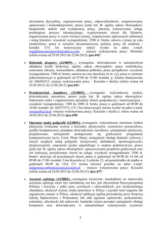 utrzymania dyscypliny, organizowania pracy, odpowiedzialność, zorganizowanie,
    opanowanie i komunikatywność, prawo jazdy kat. B- ogólny zakres obowiązków:
    bezpośredni nadzór nad wydajnością pracy, jakością wykonywanej usługi,
    przebiegiem procesu rekrutacyjnego, wypisywaniem zleceń dla klientów,
    organizowanie pracy w czasie trwania zmiany, rozpatrywanie zgłoszonych reklamacji
    i usług klientów- wysokość wynagrodzenia: 2500 zł. brutto, umowa o pracę na czas
    nieokreślony, praca w systemie dwuzmianowym, godziny pracy do ustalenia -
    kontakt: CVi list motywacyjny            należy wysłać na adres e-mail:
    magdalena.maciejewska@adecco.com – miejsce wykonywania pracy: Mielenko
    (oferta ważna od 25.05.2012 do 22.06.2012) /poz.442/

•   Robotnik drogowy (12/0899) - wymagania: doświadczenie w samodzielnym
    układaniu kostki brukowej- ogólny zakres obowiązków: prace rozbiórkowe,
    ustawianie obrzeży, krawężników, układanie polbruku, prace porządkowe- wysokość
    wynagrodzenia: 1500 zł. brutto, umowa na czas określony (6 m- cy), praca w systemie
    jednozmianowym w godzinach od 07:00 do 15:00- kontakt: p. Jolanta Staniszewska
    tel. 606856212- miejsce wykonywania pracy – Koszalin i okolice (oferta ważna od
    25.05.20121 do 22.06.2012) /poz.441/

•   Przedstawiciel handlowy (12/0892)- wymagania: wykształcenie średnie,
    doświadczenie zawodowe, prawo jazdy kat. B- ogólny zakres obowiązków:
    budowanie rynku i organizowanie sprzedaży chemii gospodarczej i motoryzacyjnej –
    wysokość wynagrodzenia: 1500 do 2000 zł. brutto, praca w godzinach od 08:00 do
    16:00- kontakt: tel. 602573731, CV i list motywacyjny można wysłać na adres e-mail:
    creojanek@vp.pl -miejsce wykonywania pracy: Koszalin i okolice ( oferta ważna od
    24.05.2012 do 22.06.2012) /poz.438/

•   Operator małej poligrafii (12/0891)- wymagania: wykształcenie minimum średnie
    plastyczne (wskazane wyższe o kierunku: plastycznym, wzornictwo przemysłowe,
    grafika komputerowa), pożądane doświadczenie zawodowe, umiejętności plastyczne,
    projektowanie,     umiejętność   posługiwania     się    graficznymi    programami
    komputerowymi (m.in. Corel, Photo Shop), umiejętność obsługi drukarki cyfrowej i
    innych urządzeń małej poligrafii, kreatywność, dokładność, spostrzegawczość,
    dyspozycyjność, znajomość języka angielskiego w stopniu podstawowym, prawo
    jazdy kat. B- ogólny zakres obowiązków: opracowywanie projektów graficznych oraz
    ich realizacja, pozyskiwanie zleceń na usługi- wysokość wynagrodzenia: 1500 zł.
    brutto+ prowizja od pozyskanych zleceń, praca w godzinach od 08:00 do 16 lub od
    09:00 do 17:00- kontakt: Unia Koszalin ul. Lechicka 23, od poniedziałku do piątku w
    godzinach 08:00 do 14:0, CV można również przesłać na adres e-mail:
    malgorzata.torbinska@unia.koszalin.pl – miejsce wykonywania pracy: Koszalin
    (oferta ważna od 24.05.2012 do 22.06.20121) /poz.437/

•   Asystent sędziego (12/0882)- wymagania konieczne: kandydatem na stanowisko
    asystenta sędziego może być zatrudniony ten kto: jest obywatelem Rzeczypospolitej
    Polskiej i korzysta z pełni praw cywilnych i obywatelskich, jest nieskazitelnego
    charakteru, ukończył wyższe studia prawnicze w Polsce i uzyskał tytuł magistra lub
    zagraniczne uznane w Polsce, ukończył aplikację ogólną prowadzoną przez Krajową
    Szkołę Sądownictwa i Prokuratury lub zdał egzamin sędziowski, prokuratorski,
    notarialny, adwokacki lub radcowski, kandydat winien posiadać umiejętność obsługi
    komputera oraz doświadczenie w samodzielnym wykonywaniu czynności


                                        1
 