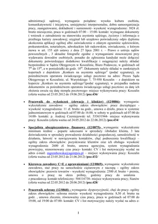 administracji sądowej, wymagania pożądane: wysoka kultura osobista,
    komunikatywność i inicjatywa, umiejętności interpersonalne, dobra samoorganizacja
    pracy, zaangażowanie, dokładność i sumienność- wysokość wynagrodzenie: 3824 zł.
    brutto miesięcznie, praca w godzinach 07:00 – 15:00- kontakt: wymagane dokumenty
    ( wniosek o zatrudnienie na stanowisku asystenta sędziego, życiorys i informacja o
    przebiegu kariery zawodowej; oryginał lub urzędowo poświadczony odpis dyplomu
    ukończenia aplikacji ogólnej albo zaświadczenie o zdanym egzaminie sędziowskim,
    prokuratorskim, notarialnym, adwokackim lub radcowskim, oświadczenie, o którym
    mowa w art. 155 a§6 ustawy z dnia 27 lipca 2001 r. – Prawo o ustroju sądów
    powszechnych , 3 aktualne fotografie zgodne z wymaganiami stosowanymi przy
    wydawaniu dowodów osobistych, ponadto do zgłoszenia kandydat może dołączyć
    dokumenty potwierdzające dodatkowe kwalifikacje i osiągnięcia) należy składać
    bezpośrednio w Sądzie Okręgowym w Koszalinie, Biuro Podawcze, w godzinach od
    700 do 1500, a w poniedziałki do godz. 1800. Dokumenty należy składać w zamkniętych
    kopertach z dopiskiem „Konkurs na asystenta sędziego” (podać sygnaturę), za
    pośrednictwem operatora świadczącego usługi pocztowe na adres: Prezes Sądu
    Okręgowego w Koszalinie, ul. Waryńskiego 7, 75-950 Koszalin – z dopiskiem na
    kopercie „Konkurs na asystenta sędziego”(podać sygnaturę), w przypadku nadania
    dokumentów za pośrednictwem operatora świadczącego usługi pocztowe za datę ich
    złożenia uważa się datę stempla pocztowego- miejsce wykonywania pracy: Koszalin
    (oferta ważna od 23.05.2012 do 19.06.2012) /poz.436/

•   Pracownik do wykończeń (elewacje i klinkier) (12/0886)- wymagania:
    wykształcenie zawodowe – ogólny zakres obowiązków: prace docieplające -
    wysokość wynagrodzenia: 11 zł. brutto na godz., umowa o dzieło, praca w systemie
    jednozmianowym w godzinach od 07:00 do 16:00, w soboty w godzinach od 07:00 do
    14:00- kontakt: p. Andrzej Czerniejewski tel. 533631944- miejsce wykonywania
    pracy: Koszalin (oferta ważna od 24.05.2012 do 22.06.2012) /poz.434/

•   Specjalista ubezpieczeniowo- finansowy (12/0875)- wymagania: wykształcenie
    minimum średnie - poparte sukcesami w sprzedaży /obsłudze klienta, 3 lata
    doświadczenia w sprzedaży prowadzenie działalności gospodarczej, samodzielność w
    działaniu, łatwość w nawiązywaniu kontaktów, chęć podnoszenia kwalifikacji –
    ogólny zakres obowiązków: pozyskiwanie klientów oraz ich obsługa- wysokość
    wynagrodzenia: 2600 zł. brutto, umowa agencyjna, system wynagradzania
    prowizyjny, nienormowany czas pracy- kontakt: CV i list motywacyjny wysłać na
    adres e-mail: mgrembowska@agentpzu.pl – miejsce wykonywania pracy: Koszalin
    (oferta ważna od 23.05.2012 do 21.06.2012) /poz.432/

•   Kierowca zawodowy C+E z uprawnieniami (12/0869)- wymagania: wykształcenie
    zawodowe, staż pracy na samochodzie ciężarowym z naczepą - ogólny zakres
    obowiązków: przewóz towarów - wysokość wynagrodzenia: 2500 zł. brutto + premia,
    umowa o pracę na okres próbny, godziny pracy do ustalenia
    z pracodawcą- kontakt telefoniczny: 504116738- miejsce wykonywania pracy; Sianów
    (oferta ważna od 22.05.2012 do 20.06.2012) /poz.428/

•   Pracownik ochrony (12/0868) - wymagania: dyspozycyjność, chęć do pracy- ogólny
    zakres obowiązków: ochrona mienia- wysokość wynagrodzenia: 8,50 zł. brutto na
    godz. , umowa zlecenie, równoważny czas pracy, praca w godzinach od 07:00 do
    19:00, od 19:00 do 07:00- kontakt: CV i list motywacyjny należy wysłać na adres e-


                                        1
 