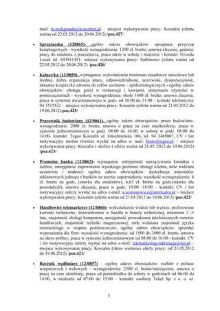 mail: m.maligranda@konsalnet.pl – miejsce wykonywania pracy- Koszalin (oferta
    ważna od 22.05.2012 do 20.06.2012) /poz.427/

•   Sprzątaczka (120865)- ogólny zakres obowiązków: sprzątanie przyczep
    kempingowych - wysokość wynagrodzenia: 1200 zł. brutto, umowa zlecenie, godziny
    pracy do ustalenia z pracodawcą, praca także w soboty i niedziele - kontakt: Urszula
    Luzak tel. 693811451- miejsce wykonywania pracy: Sarbinowo (oferta ważna od
    22.05.2012 do 20.06.2012) /poz.426/

•   Kelner/ka (12/0859)- wymagania: wykształcenie minimum zasadnicze zawodowe lub
    średnie, dobra organizacja pracy, odpowiedzialność, uczciwość, dyspozycyjność,
    aktualna książeczka zdrowia do celów sanitarno – epidemiologicznych - ogólny zakres
    obowiązków: obsługa gości w restauracji i kawiarni, utrzymanie czystości w
    pomieszczeniach - wysokość wynagrodzenia: około 1600 zł. brutto, umowa zlecenie,
    praca w systemie dwuzmianowym w godz. od 10:00 do 21:00 – kontakt telefoniczny
    94 3515522 – miejsce wykonywania pracy: Koszalin (oferta ważna od 21.05.2012 do
    19.06.2012)/poz.425/

•   Pracownik budowlany (12/0861)- ogólny zakres obowiązków: prace budowlane-
    wynagrodzenie: 2000 zł. brutto, umowa o pracę na czas nieokreślony, praca w
    systemie jednozmianowym w godz. 08:00 do 16:00, w soboty w godz. 08:00 do
    14:00- kontakt: Tegeo Koszalin ul. Gnieźnieńska 106, tel. 94 3465007, CV i list
    motywacyjny można również wysłać na adres e- mail: biuro@tegeo.pl – miejsce
    wykonywania pracy: Koszalin i okolice ( oferta ważna od 21.05./2012 do 19.06.2012)
    /poz.423/

•   Promotor banku (12/0863)- wymagania: umiejętność nawiązywania kontaktu z
    ludźmi, umiejętność zapewnienia wysokiego poziomu obsługi klienta, mile widziani
    uczniowie i studenci- ogólny zakres obowiązków: dystrybucja materiałów
    reklamowych jednego z banków na terenie supermarketu- wysokość wynagrodzenia: 8
    zł. brutto na godz, (stawka dla studentów), 6,67 zł. brutto na godz.(stawka dla
    pozostałych), umowa zlecenie, praca w godz. 10:00 -18:00 – kontakt: CV i list
    motywacyjny należy wysłać na adres e-mail: a.soznonowicz@interkadra.pl – miejsce
    wykonywania pracy: Koszalin (oferta ważna od 21.05.2012 do 19.06.2012) /poz.422/

•   Handlowiec telemarketer (12/0860)- wykształcenie średnie lub wyższe, preferowane
    kierunki techniczne, doświadczenie w handlu w branży technicznej, minimum 2 -3
    lata, znajomość obsługi komputera, umiejętność prowadzenia telefonicznych rozmów
    handlowych, znajomość techniki magazynowej, mile widziana znajomość języka
    niemieckiego w stopniu podstawowym- ogólny zakres obowiązków: sprzedaż
    wyposażenia dla firm- wysokość wynagrodzenia: od 1500 do 3000 zł. brutto, umowa
    na okres próbny, praca w systemie jednozmianowym od 08:00 do 16:00 - kontakt: CV
    i list motywacyjny należy wysłać na adres e-mail: telemarketing-rekrutacja@wp.pl –
    miejsce wykonywania pracy: Koszalin (okres ważności oferty pracy: od 21.05.2012
    do 19.06.2012) /poz.421/

•   Rzeźnik wędliniarz (12/0857) – ogólny zakres obowiązków: rozbiór z poltusz
    wieprzowych i wołowych – wynagrodzenie: 2500 zł. brutto/miesięcznie, umowa o
    pracę na czas określony, praca od poniedziałku do soboty w godzinach od 06:00 do
    14:00, w niedziele od 07:00 do 15:00 – kontakt: osobisty Tekel Sp. z o. o. ul.


                                         1
 