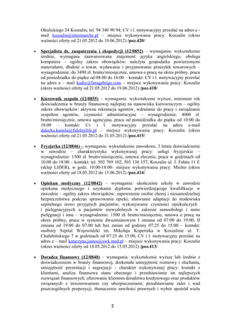 Okulickiego 24 Koszalin, tel. 94 340 90 94; CV i l. motywacyjny przesłać na adres e -
    mail koszalin@intermarche.pl – miejsce wykonywania pracy: Koszalin (okres
    ważności oferty od 21.05.2012 do 19.06.2012) /poz.420/

•   Specjalista ds. zaopatrzenia i ekspedycji (12/0852) – wymagania: wykształcenie
    średnie, wymagana zaawansowana znajomość języka angielskiego, obsługa
    komputera – ogólny zakres obowiązków: należyta gospodarka powierzonymi
    materiałami, dbałość o towar, wydawanie i przyjmowanie przesyłek towarowych –
    wynagrodzenie: do 3490 zł. brutto/miesięcznie, umowa o pracę na okres próbny, praca
    od poniedziałku do piątku od 08:00 do 16:00 – kontakt: CV i l. motywacyjny przesłać
    na adres e – mail kadry@faragebrige.com – miejsce wykonywania pracy: Koszalin
    (okres ważności oferty od 21.05.2012 do 19.06.2012) /poz.418/

•   Kierownik zespołu (12/0855) – wymagania: wykształcenie wyższe, minimum rok
    doświadczenia w branży finansowej najlepiej na stanowisku kierowniczym – ogólny
    zakres obowiązków: aktywna rekrutacja agentów, wdrażanie do pracy i zarządzanie
    zespołem agentów, czynności administracyjne – wynagrodzenie: 4000 zł.
    brutto/miesięcznie, umowa agencyjna, praca od poniedziałku do piątku od 10:00 do
    18:00 – kontakt: Cv i l. motywacyjny przesłać na adres e-mail
    dalecka.kamila@fidelitylife.pl – miejsce wykonywania pracy: Koszalin (okres
    ważności oferty od 21.05.2012 do 31.05.2012) /poz.415/

•   Fryzjerka (12/0846) – wymagania: wykształcenie zawodowe, 3 letnie doświadczenie
    w zawodzie – charakterystyka wykonywanej pracy: usługi fryzjerskie –
    wynagrodzenie: 1500 zł. brutto/miesięcznie, umowa zlecenie, praca w godzinach od
    10:00 do 18:00 – kontakt: tel. 502 769 102, 503 136 157, Koszalin ul. J. Fałata 11 E
    (sklep LIDER), w godz. 10:00-18:00– miejsce wykonywania pracy: Mielno (okres
    ważności oferty od 18.05.2012 do 15.06.2012) /poz.414/

•   Opiekun medyczny (12/0842) – wymagania: ukończenie szkoły w zawodzie
    opiekuna medycznego i uzyskanie dyplomu potwierdzającego kwalifikacje w
    zawodzie – ogólny zakres obowiązków: zapewnienie osobie chorej i niesamodzielnej
    bezpieczeństwa podczas sprawowania opieki; ułatwianie adaptacji do środowiska
    szpitalnego nowo przyjętych pacjentów; wykonywanie czynności opiekuńczych
    i pielęgnacyjnych u pacjentów niewydolnych w zakresie samoobsługi i samo
    pielęgnacji i inne – wynagrodzenie: 1500 zł. brutto/miesięcznie, umowa o pracę na
    okres próbny, praca w systemie dwuzmianowym I zmiana od 07:00 do 19:00, II
    zmiana od 19:00 do 07:00 lub bez zmian od godziny 07:25 do 15:00 – kontakt:
    osobisty Szpital Wojewódzki im. Mikołaja Kopernika w Koszalinie ul. T.
    Chałubińskiego 7 w godzinach od 07:25 do 15:00, CV i l. motywacyjny przesłać na
    adres e – mail katarzyna.jantos@swk.med.pl – miejsce wykonywania pracy: Koszalin
    (okres ważności oferty od 18.05.2012 do 15.05.2012) /poz.413/

•   Doradca finansowy (12/0840) – wymagania: wykształcenie wyższe lub średnie z
    doświadczeniem w branży finansowej, doskonała umiejętność rozmowy i słuchania,
    umiejętność prezentacji i negocjacji – charakter wykonywanej pracy: kontakt z
    klientami, analiza finansowa stanu obecnego i przedstawienie im najlepszych
    rozwiązań finansowych; oferowanie klientom doradztwa kredytowego oraz produktów
    związanych z inwestowaniem czy ubezpieczeniami; przedstawianie zalet i wad
    poszczególnych propozycji, tłumaczenie zawiłości prawnych i wybór spośród wielu


                                         2
 