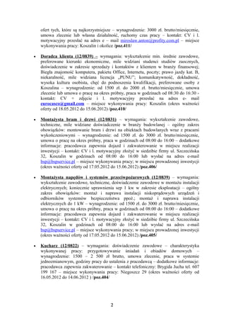 ofert tych, które są najkorzystniejsze – wynagrodzenie: 3000 zł. brutto/miesięcznie,
    umowa zlecenie lub własna działalność, ruchomy czas pracy – kontakt: CV i l.
    motywacyjny przesłać na adres e – mail miroslaw.anton@profity.com.pl – miejsce
    wykonywania pracy: Koszalin i okolice /poz.411/

•   Doradca klienta (12/0839) – wymagania: wykształcenie min. średnie zawodowe,
    preferowane kierunki ekonomiczne, mile widziani studenci studiów zaocznych,
    doświadczenie w zakresie sprzedaży i kontaktów z klientem w branży finansowej;
    Biegła znajomość komputera, pakietu Office, Internetu, poczty; prawo jazdy kat. B,
    niekaralność, mile widziana licencja „PUNU”; komunikatywność, dokładność,
    wysoka kultura osobista, chęć do podnoszenia kwalifikacji, preferowane osoby z
    Koszalina – wynagrodzenie: od 1500 zł. do 2000 zł. brutto/miesięcznie, umowa
    zlecenie lub umowa o pracę na okres próbny, praca w godzinach od 08:30 do 16:30 -
    kontakt: CV + zdjęcie i l. motywacyjny przesłać na adres e- mail
    eurocasco@gmail.com – miejsce wykonywania pracy: Koszalin (okres ważności
    oferty od 18.05.2012 do 15.06.2012) /poz.410/

•   Montażysta bram i drzwi (12/0831) – wymagania: wykształcenie zawodowe,
    techniczne, mile widziane doświadczenie w branży budowlanej – ogólny zakres
    obowiązków: montowanie bram i drzwi na obiektach budowlanych wraz z pracami
    wykończeniowymi – wynagrodzenie: od 1500 zł. do 3000 zł. brutto/miesięcznie,
    umowa o pracę na okres próbny, praca w godzinach od 08:00 do 16:00 – dodatkowe
    informacje: pracodawca zapewnia dojazd i zakwaterowanie w miejscu realizacji
    inwestycji – kontakt: CV i l. motywacyjny złożyć w siedzibie firmy ul. Szczecińska
    32, Koszalin w godzinach od 08:00 do 16:00 lub wysłać na adres e-mail
    bsp@bspservice.pl – miejsce wykonywania pracy; w miejscu prowadzonej inwestycji
    (okres ważności oferty od 17.05.2012 do 15.06.2012) /poz.406/

•   Montażysta napędów i systemów przeciwpożarowych (12/0839) – wymagania:
    wykształcenie zawodowe, techniczne, doświadczenie zawodowe w montażu instalacji
    elektrycznych; koniecznie uprawnienia sep 1 kw w zakresie eksploatacji – ogólny
    zakres obowiązków: montaż i naprawa instalacji niskoprądowych urządzeń i
    odbiorników systemów bezpieczeństwa ppoż.; montaż i naprawa instalacji
    elektrycznych do 1 kW – wynagrodzenie: od 1500 zł. do 3000 zł. brutto/miesięcznie,
    umowa o pracę na okres próbny, praca w godzinach od 08:00 do 16:00 – dodatkowe
    informacje: pracodawca zapewnia dojazd i zakwaterowanie w miejscu realizacji
    inwestycji – kontakt: CV i l. motywacyjny złożyć w siedzibie firmy ul. Szczecińska
    32, Koszalin w godzinach od 08:00 do 16:00 lub wysłać na adres e-mail
    bsp@bspservice.pl – miejsce wykonywania pracy; w miejscu prowadzonej inwestycji
    (okres ważności oferty od 17.05.2012 do 15.06.2012) /poz.405/

•   Kucharz (12/0822) – wymagania: doświadczenie zawodowe – charakterystyka
    wykonywanej pracy: przygotowywanie śniadań i obiadów domowych –
    wynagrodzenie: 1500 – 2 500 zł brutto, umowa zlecenie, praca w systemie
    jednozmianowym, godziny pracy do ustalenia z pracodawcą – dodatkowe informacje:
    pracodawca zapewnia zakwaterowanie – kontakt telefoniczny: Brygida Jucha tel. 607
    199 167 – miejsce wykonywania pracy: Niegoszcz 29 (okres ważności oferty od
    16.05.2012 do 14.06.2012 ) /poz.404/




                                         2
 