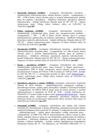 •   Pracownik lodziarni (12/0821) – wymagania: doświadczenie zawodowe –
    charakterystyka wykonywanej pracy: robienie deserów i gofrów – wynagrodzenie: 1
    500 – 2 500 zł brutto, umowa zlecenie, praca w systemie jednozmianowym, godziny
    pracy do ustalenia z pracodawcą – dodatkowe informacje: pracodawca zapewnia
    zakwaterowanie – kontakt telefoniczny: Brygida Jucha tel. 607 199 167 – miejsce
    wykonywania pracy: Chłopy (okres ważności oferty od 16.05.2012 do
    14.06.2012) /poz.403/

•   Pomoc kuchenna (12/0820) – wymagania: doświadczenie zawodowe –
    charakterystyka wykonywanej pracy: pomoc przy przygotowywaniu posiłków –
    wynagrodzenie: 1 500 – 2 500 zł brutto, umowa zlecenie, praca w systemie
    jednozmianowym, godziny pracy do ustalenia z pracodawcą – dodatkowe informacje:
    pracodawca zapewnia zakwaterowanie – kontakt telefoniczny: Brygida Jucha tel. 607
    199 167 – miejsce wykonywania pracy: Niegoszcz 29 (okres ważności oferty od
    16.05.2012 do 14.06.2012) /poz.402/

•   Sprzątaczka (12/0819) – wymagania: doświadczenie zawodowe – charakterystyka
    wykonywanej pracy: sprzątanie pokoi – wynagrodzenie: od 1 000 zł brutto, umowa
    zlecenie, praca w systemie jednozmianowym, godziny pracy do ustalenia z
    pracodawcą – dodatkowe informacje: pracodawca zapewnia zakwaterowanie –
    kontakt telefoniczny: Brygida Jucha tel. 607 199 167 – miejsce wykonywania pracy:
    Niegoszcz 29 (okres ważności oferty od 16.05.2012 do 14.06.2012) /poz.401/

•   Kasjer – sprzedawca (12/0817) – wymagania: wykształcenie min. średnie –
    charakterystyka wykonywanej pracy: praca sezonowa w sklepie spożywczym –
    wynagrodzenie: 2050 zł. brutto/ miesięcznie, umowa zlecenie, praca w systemie
    dwuzmianowym I zmiana od 07:00 do 15:00, II zmiana od 15:00 do 23:00 – kontakt:
    tel. 604 942 494, CV i l. motywacyjny przesłać na adres e-mail stefan.k@op.pl –
    miejsce wykonywania pracy: Chłopy (okres ważności oferty od 16.05.2012 do
    14.06.2012) /poz.399/

•   Sprzedawca pieczywa i ciastek (12/0815)- wymagania: pracownicza książeczka
    zdrowia do celów sanitarno – epidemiologicznych, umiejętność szybkiego i
    prawidłowego liczenia - ogólny zakres obowiązków: sprzedaż w firmowych kioskach
    - wynagrodzenie: od 1500 do 2000 zł. brutto, praca na umowę zlecenie, w systemie
    jednozmianowym w godzinach od 07:00 do 19:00 - kontakt telefoniczny tel.
    502102454, CV można wysłać na adres e-mail: piekarnia.pellowski@wp.pl – miejsce
    wykonywania pracy: miejscowości nadmorskie, pracodawca zapewnia dojazd
    firmowym busem do wyznaczonych miejscowości (okres ważności oferty pracy od
    16.05.2012 do 14.06.2012) /poz.397/

•   Zootechnik (12/0806) – wymagania: wykształcenie min. średnie, mile widziane
    zootechniczne, doświadczenie w branży drobiarskiej, umiejętność kierowania ludźmi,
    znajomość komputera, prawo jazdy kat. B, wskazane T, książeczka do celów sanitarno
    – epidemiologicznych – ogólny zakres obowiązków: według stanowiska pracy –
    wynagrodzenie: od 3000 zł do 3500 zł. brutto/miesięcznie, umowa o pracę na okres
    próbny, następnie umowa o pracę na czas nieokreślony, godziny pracy do ustalenia z
    pracodawcą – informacje dodatkowe: pracodawca oferuje mieszkanie, może być
    rodzinne o dobrym standardzie – kontakt: osobisty Specjalistyczne Gospodarstwo
    Drobiarskie Niemica 60, 76 - 142 Malechowo, tel. 943184285, 600231601, CV i l.


                                        2
 