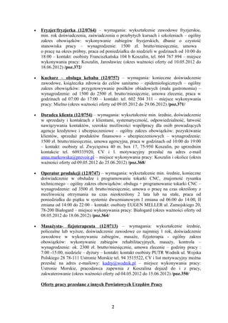 •   Fryzjer/fryzjerka (12/0764) – wymagania: wykształcenie zawodowe fryzjerskie,
    min. rok doświadczenia, zaświadczenia o przebytych kursach i szkoleniach – ogólny
    zakres obowiązków: wykonywanie zabiegów fryzjerskich, dbanie o czystość
    stanowiska pracy – wynagrodzenie: 1500 zł. brutto/miesięcznie, umowa
    o pracę na okres próbny, praca od poniedziałku do niedzieli w godzinach od 10:00 do
    18:00 – kontakt: osobisty Franciszkańska 104 b Koszalin, tel. 664 767 894 – miejsce
    wykonywania pracy: Koszalin, Jarosławiec (okres ważności oferty od 10.05.2012 do
    18.06.2012) /poz.372/

•   Kucharz – obsługa kebaba (12/0757) – wymagania: konieczne doświadczenie
    zawodowe, książeczka zdrowia do celów sanitarno – epidemiologicznych – ogólny
    zakres obowiązków: przygotowywanie posiłków obiadowych (mała gastronomia) –
    wynagrodzenie: od 1500 do 2500 zł. brutto/miesięcznie, umowa zlecenie, praca w
    godzinach od 07:00 do 17:00 – kontakt: tel. 602 504 311 – miejsce wykonywania
    pracy: Mielno (okres ważności oferty od 09.05.2012 do 29.06.2012) /poz.371/

•   Doradca klienta (12/0754) – wymagania: wykształcenie min. średnie, doświadczenie
    w sprzedaży i kontaktach z klientami, systematyczność, odpowiedzialność, łatwość
    nawiązywania kontaktów, szerokie możliwości współpracy dla osób prowadzących
    agencje kredytowe i ubezpieczeniowe – ogólny zakres obowiązków: pozyskiwanie
    klientów, sprzedaż produktów finansowo - ubezpieczeniowych – wynagrodzenie:
    1500 zł. brutto/miesięcznie, umowa agencyjna, praca w godzinach od 10:00 do 19:00
    – kontakt: osobisty ul. Zwycięstwa 40 m. box 17, 75-950 Koszalin, po uprzednim
    kontakcie tel. 609335920, CV i l. motywacyjny przesłać na adres e-mail
    anna.markowska@prevoir.pl – miejsce wykonywania pracy: Koszalin i okolice (okres
    ważności oferty od 09.05.2012 do 25.06.2012) /poz.368/

•   Operator produkcji (12/0747) – wymagania: wykształcenie min. średnie, konieczne
    doświadczenie w obsłudze i programowaniu tokarki CNC, znajomość rysunku
    technicznego – ogólny zakres obowiązków: obsługa + programowanie tokarki CNC –
    wynagrodzenie: od 3500 zł. brutto/miesięcznie, umowa o pracę na czas określony z
    możliwością otrzymania na czas nieokreślony 2 lata lub na stałe, praca od
    poniedziałku do piątku w systemie dwuzmianowym I zmiana od 06:00 do 14:00, II
    zmiana od 14:00 do 22:00 – kontakt: osobisty EUGEN MELLER ul. Zamojskiego 20,
    78-200 Białogard – miejsce wykonywania pracy: Białogard (okres ważności oferty od
    08.05.2012 do 18.06.2012) /poz.364/

•   Masażysta- fizjoterapeuta (12/0713) – wymagania: wykształcenie średnie,
    policealne lub wyższe, doświadczenie zawodowe co najmniej 1 rok, doświadczenie
    zawodowe w wykonywaniu zabiegów, masaże, fizjoterapia - ogólny zakres
    obowiązków: wykonywanie zabiegów rehabilitacyjnych, masaży, kontrola –
    wynagrodzenie: ok. 2300 zł. brutto/miesięcznie, umowa zlecenie – godziny pracy :
    7:00 -15:00, niedziele – dyżury – kontakt: kontakt osobisty PUTR Wodnik ul. Wojska
    Polskiego 28 78-111 Ustronie Morskie tel. 94 3515522, CV i list motywacyjny można
    przesłać na adres e-mailowy: kadry@wodnik.pl – miejsce wykonywania pracy:
    Ustronie Morskie, pracodawca zapewnia z Koszalina dojazd do i z pracy,
    zakwaterowanie (okres ważności oferty od 04.05.2012 do 15.06.2012) /poz.350/

    Oferty pracy przesłane z innych Powiatowych Urzędów Pracy



                                        2
 