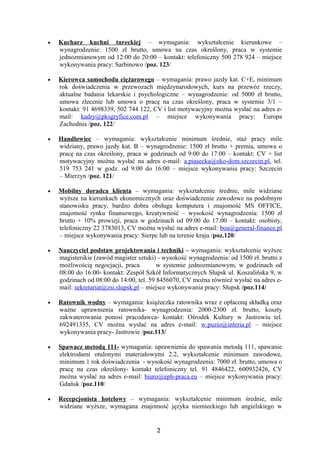 •   Kucharz kuchni tureckiej – wymagania: wykształcenie kierunkowe –
    wynagrodzenie: 1500 zł brutto, umowa na czas określony, praca w systemie
    jednozmianowym od 12:00 do 20:00 – kontakt: telefoniczny 500 278 924 – miejsce
    wykonywania pracy: Sarbinowo /poz. 123/

•   Kierowca samochodu ciężarowego – wymagania: prawo jazdy kat. C+E, minimum
    rok doświadczenia w przewozach międzynarodowych, kurs na przewóz rzeczy,
    aktualne badania lekarskie i psychologiczne – wynagrodzenie: od 5000 zł brutto,
    umowa zlecenie lub umowa o pracę na czas określony, praca w systemie 3/1 –
    kontakt: 91 4698339, 502 744 122, CV i list motywacyjny można wysłać na adres e-
    mail: kadry@pksgryfice.com.pl – miejsce wykonywania pracy: Europa
    Zachodnia /poz. 122/

•   Handlowiec – wymagania: wykształcenie minimum średnie, staż pracy mile
    widziany, prawo jazdy kat. B – wynagrodzenie: 1500 zł brutto + premia, umowa o
    pracę na czas określony, praca w godzinach od 9:00 do 17:00 – kontakt: CV + list
    motywacyjny można wysłać na adres e-mail: a.piasecka@eko-dom.szczecin.pl, tel.
    519 753 241 w godz. od 9:00 do 16:00 – miejsce wykonywania pracy: Szczecin
    – Mierzyn /poz. 121/

•   Mobilny doradca klienta – wymagania: wykształcenie średnie, mile widziane
    wyższe na kierunkach ekonomicznych oraz doświadczenie zawodowe na podobnym
    stanowisku pracy, bardzo dobra obsługa komputera i znajomość MS OFFICE,
    znajomość rynku finansowego, kreatywność – wysokość wynagrodzenia: 1500 zł
    brutto + 10% prowizji, praca w godzinach od 09:00 do 17:00 – kontakt: osobisty,
    telefoniczny 22 3783013, CV można wysłać na adres e-mail: boa@general-finance.pl
    – miejsce wykonywania pracy: Sierpc lub na terenie kraju /poz.120/

•   Nauczyciel podstaw projektowania i techniki – wymagania: wykształcenie wyższe
    magisterskie (zawód magister sztuki) - wysokość wynagrodzenia: od 1500 zł. brutto z
    możliwością negocjacji, praca        w systemie jednozmianowym, w godzinach od
    08:00 do 16:00- kontakt: Zespół Szkół Informatycznych Słupsk ul. Koszalińska 9, w
    godzinach od 08:00 do 14:00, tel. 59 8456070, CV można również wysłać na adres e-
    mail: sekretariat@zsi.slupsk.pl – miejsce wykonywania pracy: Słupsk /poz.114/

•   Ratownik wodny – wymagania: książeczka ratownika wraz z opłaconą składką oraz
    ważne uprawnienia ratownika- wynagrodzenia: 2000-2300 zł. brutto, koszty
    zakwaterowania ponosi pracodawca- kontakt: Ośrodek Kultury w Jastrowiu tel.
    692491335, CV można wysłać na adres e-mail: w.puzio@interia.pl – miejsce
    wykonywania pracy- Jastrowie /poz.113/

•   Spawacz metodą 111- wymagania: uprawnienia do spawania metodą 111, spawanie
    elektrodami otulonymi materiałowymi 2.2, wykształcenie minimum zawodowe,
    minimum 1 rok doświadczenia - wysokość wynagrodzenia: 7000 zł. brutto, umowa o
    pracę na czas określony- kontakt telefoniczny tel. 91 4846422, 600932426, CV
    można wysłać na adres e-mail: biuro@eph-praca.eu – miejsce wykonywania pracy:
    Gdańsk /poz.110/

•   Recepcjonista hotelowy – wymagania: wykształcenie minimum średnie, mile
    widziane wyższe, wymagana znajomość języka niemieckiego lub angielskiego w


                                        2
 