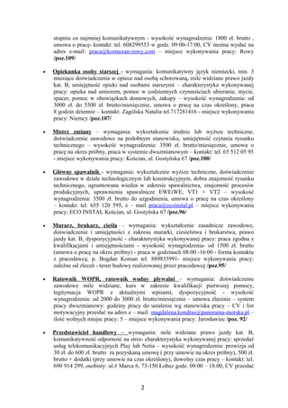 stopniu co najmniej komunikatywnym - wysokość wynagrodzenia: 1800 zł. brutto ,
    umowa o pracę- kontakt: tel. 608299553 w godz. 09:00-17:00, CV można wysłać na
    adres e-mail: praca@kormoran-rowy.com – miejsce wykonywania pracy: Rowy
    /poz.109/

•   Opiekunka osoby starszej - wymagania: komunikatywny język niemiecki, min. 3
    miesiące doświadczenia w opiece nad osobą schorowaną, mile widziane prawo jazdy
    kat. B, umiejętność opieki nad osobami starszymi – charakterystyka wykonywanej
    pracy: opieka nad seniorem, pomoc w codziennych czynnościach ubieranie, mycie,
    spacer, pomoc w obowiązkach domowych, zakupy – wysokość wynagrodzenia: od
    3000 zł. do 5500 zł. brutto/miesięcznie, umowa o pracę na czas określony, praca
    8 godzin dziennie – kontakt: Zagólska Natalia tel.717281416 - miejsce wykonywania
    pracy: Niemcy /poz.107/

•   Mistrz zmiany – wymagania: wykształcenie średnie lub wyższe techniczne,
    doświadczenie zawodowe na podobnym stanowisku, umiejętność czytania rysunku
    technicznego – wysokość wynagrodzenia: 3500 zł. brutto/miesięcznie, umowa o
    pracę na okres próbny, praca w systemie dwuzmianowym – kontakt: tel. 65 512 05 95
    - miejsce wykonywania pracy: Kościan, ul. Gostyńska 67 /poz.100/

•   Główny spawalnik - wymagania: wykształcenie wyższe techniczne, doświadczenie
    zawodowe w dziale technologicznym lub konstrukcyjnym, dobra znajomość rysunku
    technicznego, ugruntowana wiedza w zakresie spawalnictwa, znajomość procesów
    produkcyjnych, uprawnienia spawalnicze EWEiWE, VT1 + VT2 – wysokość
    wynagrodzenia: 3500 zł. brutto do uzgodnienia, umowa o pracę na czas określony
    – kontakt: tel. 655 120 595, e – mail praca@ecoinstal.pl – miejsce wykonywania
    pracy; ECO INSTAL Kościan, ul. Gostyńska 67 /poz.96/

•   Murarz, brukarz, cieśla – wymagania: wykształcenie zasadnicze zawodowe,
    doświadczenie i umiejętności z zakresu murarki, ciesielstwa i brukarstwa, prawo
    jazdy kat. B, dyspozycyjność - charakterystyka wykonywanej pracy: praca zgodna z
    kwalifikacjami i umiejętnościami - wysokość wynagrodzenia- od 1500 zł. brutto
    (umowa o pracę na okres próbny) - praca w godzinach 08:00 -16:00 - forma kontaktu
    z pracodawcą: p. Bogdan Koman tel. 889835991- miejsce wykonywania pracy:
    zależne od zleceń - teren budowy realizowanej przez pracodawcę /poz.95/

•   Ratownik WOPR, ratownik wodny pływalni – wymagania: doświadczenie
    zawodowe mile widziane, kurs w zakresie kwalifikacji pierwszej pomocy,
    legitymacja WOPR z aktualnymi wpisami, dyspozycyjność - wysokość
    wynagrodzenia: od 2000 do 3000 zł. brutto/miesięcznie – umowa zlecenie – system
    pracy dwuzmianowy: godziny pracy do ustalenie wg stanowiska pracy – CV i list
    motywacyjny przesłać na adres e – mail: magdalena.kondras@panorama-morska.pl –
    ilość wolnych miejsc pracy: 5 – miejsce wykonywania pracy: Jarosławiec /poz. 92/

•   Przedstawiciel handlowy – wymagania: mile widziane prawo jazdy kat. B,
    komunikatywność odporność na stres- charakterystyka wykonywanej pracy: sprzedaż
    usług telekomunikacyjnych Play lub Netia – wysokość wynagrodzenia: prowizja od
    30 zł. do 600 zł. brutto za pozyskaną umowę ( przy umowie na okres próbny), 500 zł.
    brutto + dodatki (przy umowie na czas określony), dowolny czas pracy – kontakt: tel.
    690 914 299, osobisty: ul.# Marca 6, 73-150 Łobez godz. 09:00 – 18:00, CV przesłać


                                        2
 
