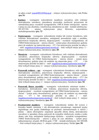 na adres e-mail: praca690914299@op.pl - miejsce wykonywania pracy: cała Polska
    /poz.76/

•   Kucharz – wymagania: wykształcenie zasadnicze zawodowe, mile widziane
    doświadczenie zawodowe, pracodawca przewiduje możliwość przyuczenia do
    samodzielnej pracy- wysokość wynagrodzenia: 1500 zł. brutto/ miesięcznie- umowa
    o pracę na czas określony z możliwością zatrudnienia na stałe – kontakt telefoniczny:
    501 833 936 – miejsce wykonywania pracy: Dziwnów, województwo
    zachodniopomorskie /poz. 72/

•   Fizjoterapeuta – wymagania: wykształcenie średnie lub wyższe kierunkowe, mile
    widziane doświadczenie zawodowe, umiejętność prowadzenia zajęć z aerobiku,
    pracownicza książeczka zdrowia, dyspozycyjność - wysokość wynagrodzenia: od
    1500zł brutto/miesięcznie – umowa zleceni – system pracy dwuzmianowej: godziny
    pracy do ustalenie wg stanowiska pracy – CV i list motywacyjny przesłać na adres e
    – mail: magdalena.kondras@panorama-morska.pl – ilość wolnych miejsc pracy: 2 –
    miejsce wykonywania pracy: Jarosławiec /poz. 60/

•   Masażysta – wymagania: wykształcenie kierunkowe, mile widziane doświadczenie
    zawodowe, pracownicza książeczka zdrowia, dyspozycyjność - wysokość
    wynagrodzenia: od 1500zł brutto/miesięcznie – umowa zleceni – system pracy
    dwuzmianowej: godziny pracy do ustalenie wg stanowiska pracy – CV             i list
    motywacyjny przesłać na adres e – mail: magdalena.kondras@panorama-morska.pl –
    ilość wolnych miejsc pracy: 2 – miejsce wykonywania pracy: Jarosławiec /poz. 59/

•   Pracownik wellness – spa – wymagania: wykształcenie kierunkowe, mile widziane
    doświadczenie zawodowe, pracownicza książeczka zdrowia, dyspozycyjność -
    wysokość wynagrodzenia: od 1500zł brutto/miesięcznie – umowa zleceni – system
    pracy dwuzmianowej: godziny pracy do ustalenie wg stanowiska pracy – CV i list
    motywacyjny przesłać na adres e – mail: magdalena.kondras@panorama-morska.pl –
    ilość wolnych miejsc pracy: 2 – miejsce wykonywania pracy: Jarosławiec /poz. 56/

•   Pracownik fitness (aerobik) – wymagania: wykształcenie minimum średnie –
    kierunkowe, doświadczenie mile widziane, pracownicza książeczka zdrowia,
    dyspozycyjność – wysokość wynagrodzenia: od 1500zł brutto/miesięcznie – umowa
    zleceni – system pracy dwuzmianowej: godziny pracy do ustalenie wg stanowiska
    pracy – CV i list motywacyjny przesłać na adres e – mail:
    magdalena.kondras@panorama-morska.pl – ilość wolnych miejsc pracy: 2 – miejsce
    wykonywania pracy: Jarosławiec /poz. 55/

•   Przedstawiciel handlowy – wymagania: wykształcenie średnie lub wyższe o
    kierunku handel, minimum 1 rok doświadczenia zawodowego, znajomość języka
    angielskiego oraz języka hinduskiego na poziomie zaawansowanym w mowie i
    piśmie – zakres obowiązków: znajomość specyfiki obrotu złomu, doświadczenie
    zawodowe w sprzedaży złomu, gotowość do wyjazdów służbowych, wiedza o rynku
    złomu, cała Azja, umiejętność analitycznego myślenia – wysokość wynagrodzenia:
    1500zł brutto/miesięcznie – umowa o pracę na czas określony – system pracy
    jednozmianowej: od godz. 08:00 do godz. 17:00 – kontakt telefoniczny: 661 850 046
    – ilość wolnych miejsc pracy: 1 – miejsce wykonywania pracy: Sielsko /poz. 50/



                                         2
 