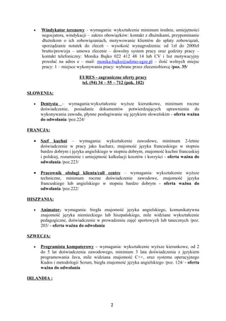 •   Windykator terenowy – wymagania: wykształcenie minimum średnie, umiejętności
      negocjatora, windykacji – zakres obowiązków: kontakt z dłużnikami, przypominanie
      dłużnikom o ich zobowiązaniach, motywowanie klientów do spłaty zobowiązań,
      sporządzanie notatek do zleceń – wysokość wynagrodzenia: od 1zł do 2000zł
      brutto/prowizja – umowa zlecenie – dowolny system pracy oraz godziny pracy –
      kontakt telefoniczny: Monika Bujko 022 412 48 14 lub CV i list motywacyjny
      przesłać na adres e – mail: monika.bujko@adimo-egze.pl – ilość wolnych miejsc
      pracy: 1 – miejsce wykonywania pracy: wybrane przez zleceniobiorcę /poz. 35/

                          EURES - zagraniczne oferty pracy
                           tel. (94) 34 – 55 – 712 (pok. 102)

SŁOWENIA:

  •   Dentysta – wymagania:wykształcenie wyższe kierunkowe, minimum roczne
      doświadczenie, posiadanie dokumentów potwierdzających uprawnienia do
      wykonywania zawodu, płynne posługiwanie się językiem słoweńskim - oferta ważna
      do odwołania /poz.224/

FRANCJA:

  •   Szef kuchni – wymagania: wykształcenie zawodowe, minimum 2-letnie
      doświadczenie w pracy jako kucharz, znajomość języka francuskiego w stopniu
      bardzo dobrym i języka angielskiego w stopniu dobrym, znajomość kuchni francuskiej
      i polskiej, rozumienie i umiejętność kalkulacji kosztów i korzyści - oferta ważna do
      odwołania /poz.223/

  •   Pracownik obsługi klienta/call centre – wymagania: wykształcenie wyższe
      techniczne, minimum roczne doświadczenie zawodowe, znajomość języka
      francuskiego lub angielskiego w stopniu bardzo dobrym - oferta ważna do
      odwołania /poz.222/

HISZPANIA:

  •   Animator- wymagania: biegła znajomość języka angielskiego, komunikatywna
      znajomość języka niemieckiego lub hiszpańskiego, mile widziane wykształcenie
      pedagogiczne, doświadczenie w prowadzeniu zajęć sportowych lub tanecznych /poz.
      203/ - oferta ważna do odwołania

SZWECJA:

  •   Programista komputerowy – wymagania: wykształcenie wyższe kierunkowe, od 2
      do 5 lat doświadczenia zawodowego, minimum 3 lata doświadczenia z językiem
      programowania Java, mile widziana znajomość C++, oraz systemu operacyjnego
      Kudos i metodologii Scrum, biegła znajomość języka angielskiego /poz. 124/ - oferta
      ważna do odwołania

IRLANDIA :




                                           2
 