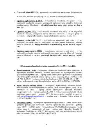 •   Pracownik leśny (12/0915) – wymagania: wykształcenie podstawowe, doświadczenie

    w lesie, mile widziane prawo jazdy kat. B ( praca w Nadleśnictwie Manowo )

•   Operator aglomerarki ( 1017) – wykształcenie zawodowe, staż pracy – 5 lat,
    znajomość mechaniki maszyn, umiejętność aglomerowania odpadów foliowych
    (miejsce pracy w Mirotkach) – więcej informacji na temat oferty można uzyskać w
    pok. 102

•   Operator myjki ( 1016) – wykształcenie zawodowe, staż pracy – 5 lat, znajomość
    mechaniki maszyn, umiejętność mycia odpadów foliowych ( miejsce pracy w
    Mirotkach) – więcej informacji na temat oferty można uzyskać w pok. 102

•   Operator wytłaczarki (1015) – wykształcenie zawodowe, staż pracy – 5 lat,
    znajomość mechaniki maszyn, umiejętność tłoczenia rękawa foliowego ( miejsce
    pracy w Mirotkach ) – więcej informacji na temat oferty można uzyskać w pok.
    102

•   Operator zgrzewarki ( 1014) - wykształcenie zawodowe, staż pracy – 5 lat,
    znajomość mechaniki maszyn, umiejętność zgrzewania worków foliowych ( miejsce
    pracy w Mirotkach ) – więcej informacji na temat oferty można uzyskać w pok.
    102



        Oferty pracy dla osób niepełnosprawnych tel. 94 345-57-11 (pok.101)

•   Ślusarz/spawacz (1018) – wymagania: ukończona zasadnicza szkoła zawodowa z
    wyuczonym zawodem spawacza, aktualne uprawnienia do wykonywania zawodu,
    spawanie metodą MAG i TIG – ogólny zakres obowiązków: spawanie; wynagrodzenie
    12 zł brutto/godz. lub akord, umowa o pracę na czas określony, praca od 6:00do 14:00
    lub 7:00 do 15:00 – kontakt: osobisty lub telefoniczny 504 088 152, 94 342 54 71 –
    miejsce wykonywania pracy: Koszalin (oferta ważna od 11.06.2012 do 09.07.2012)

•   Agent ubezpieczeniowy (1009) – wymagania: wykształcenie minimum średnie,
    doświadczenie zawodowe (najlepiej w handlu), mile widziane prawo jazdy kat. B,
    odporność na stres – ogólny zakres obowiązków: sprzedaż produktów
    ubezpieczeniowych – wynagrodzenie: ok. 2000 zł brutto, własna działalność, własna
    organizacja czasu pracy – kontakt: CV i list motywacyjny przesłać na adres e-
    mail:maria.filipczak@port.allianz.pl – miejsce pracy: Koszalin (oferta ważna od
    11.06.2012 do 09.07.2012)

•   Sprzątaczka (0992) – wymagania: wykształcenie podstawowe – zakres obowiązków:
    sprzątanie pomieszczeń biurowych – umowa o pracę na czas określony – godziny
    pracy 08.00 – 12.00 (½ etatu) – wynagrodzenie 750,00 zł brutto miesięcznie – ilość
    miejsc pracy: 2 – zatrudnienie od zaraz – miejsce pracy Koszalin. Kontakt: P.
    Małgorzata Grudzińska, tel. 694 473 494, adres e – mail: m.grudzinska@clarsystem.pl
    (okres aktualności oferty: 08.06.2012 – 06.07.2012)




                                         3
 