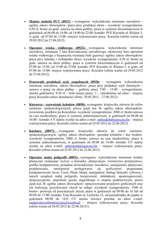 •   Monter stolarki PCV (0923) - wymagania: wykształcenie minimum zawodowe -
    ogólny zakres obowiązków: praca przy produkcji okien - wysokość wynagrodzenia:
    9,50 zł. brutto na godz. umowa na okres próbny, praca w systemie dwuzmianowym w
    godzinach od 06:00 do 14:00, od 14:00 do 22:00- kontakt: PUF Koszalin ul. Różana 5,
    w godz. od 07:00 do 15:00- miejsce wykonywania pracy: Koszalin (oferta ważna od
    29.05.2012 do 27.06.2012)

•   Operator wózka widłowego (0922)- wymagania: wykształcenie minimum
    zawodowe, minimum 2 lata doświadczenia zawodowego, ukończony kurs operatora
    wózka widłowego z bezpieczną wymianą butli gazowej- ogólny zakres obowiązków:
    praca przy ładunku i rozładunku okien- wysokość wynagrodzenia: 9,50 zł. brutto na
    godz. umowa na okres próbny, praca w systemie dwuzmianowym w godzinach od
    07:00 do 15:00, od 15:00 do 23:00- kontakt: PUF Koszalin ul. Różana 5, w godz. od
    07:00 do 15:00- miejsce wykonywania pracy: Koszalin (oferta ważna od 29.05.2012
    do 27.06.2012)

•   Pracownik produkcji szyb zespolonych (0920) – wymagania: wykształcenie
    minimum zawodowe, zakres obowiązków: praca przy produkcji szyb okiennych –
    umowa o pracę na okres próbny – godziny pracy 7.00 – 15.00 – wynagrodzenie:
    stawka godzinowa: 9,50 zł – ilość miejsc pracy: 1 – zatrudnienie od zaraz – miejsce
    pracy Koszalin (okres aktualności oferty: 29.05.2012 – 27.06.2012)

•   Kierowca - rozwożenie kebabów (0898)- wymagania: książeczka zdrowia do celów
    sanitarno- epidemiologicznych, prawo jazdy kat. B- ogólny zakres obowiązków:
    rozwożenie posiłków po Koszalinie- wysokość wynagrodzenia: 2000 zł. brutto umowa
    na czas nieokreślony, praca w systemie jednozmianowym, w godzinach od 08:00 do
    16:00 - kontakt: CV należy wysłać na adres e-mail: imbisskebab@poczta.fm – miejsce
    wykonywania pracy: Koszalin (oferta ważna od 25.05.2012 do 22.06.2012)

•   Kucharz (0897)- wymagania: książeczka zdrowia do celów sanitarno-
    epidemiologicznych- ogólny zakres obowiązków: sprzedaż kebabów i fast foodów-
    wysokość wynagrodzenia: 2000 zł. brutto, umowa na czas nieokreślony, praca w
    systemie jednozmianowym, w godzinach od 08:00 do 16:00- kontakt: CV należy
    wysłać na adres e-mail: imbisskebab@poczta.fm – miejsce wykonywania pracy:
    Koszalin (oferta ważna od 25.05.2012 do 22.06.2012)

•   Operator małej poligrafii (0891)- wymagania: wykształcenie minimum średnie
    plastyczne (wskazane wyższe o kierunku: plastycznym, wzornictwo przemysłowe,
    grafika komputerowa), pożądane doświadczenie zawodowe, umiejętności plastyczne,
    projektowanie,     umiejętność   posługiwania     się    graficznymi    programami
    komputerowymi (m.in. Corel, Photo Shop), umiejętność obsługi drukarki cyfrowej i
    innych urządzeń małej poligrafii, kreatywność, dokładność, spostrzegawczość,
    dyspozycyjność, znajomość języka angielskiego w stopniu podstawowym, prawo
    jazdy kat. B- ogólny zakres obowiązków: opracowywanie projektów graficznych oraz
    ich realizacja, pozyskiwanie zleceń na usługi- wysokość wynagrodzenia: 1500 zł.
    brutto+ prowizja od pozyskanych zleceń, praca w godzinach od 08:00 do 16 lub od
    09:00 do 17:00- kontakt: Unia Koszalin ul. Lechicka 23, od poniedziałku do piątku w
    godzinach 08:00 do 14:0, CV można również przesłać na adres e-mail:
    malgorzata.torbinska@unia.koszalin.pl – miejsce wykonywania pracy: Koszalin
    (oferta ważna od 24.05.2012 do 22.06.20121)


                                        5
 