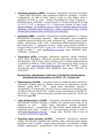 •   Pracownik gospodarczy (0809) – wymagania: wykształcenie zawodowe lub średnie
    – ogólny zakres obowiązków: prace gospodarcze, naprawcze, sprzątające - wysokość
    wynagrodzenia: ok 1600 zł. brutto, umowa o pracę na okres próbny, praca w
    godzinach od 07:00 do 15:00 – kontakt: Przedsiębiorstwo Usług Turystyczno –
    Rehabilitacyjnych „WODNIK”, Ustronie Morskie, ul. Wojska Polskiego 28, kontakt
    tel. 94 35 15 522 w godzinach, CV i l. motywacyjny przesłać na adres e-mail:
    kadry@wodnik.pl – inf. dodatkowe: praca w soboty i w niedzielę, dojazd do Ustronia
    Morskiego z Koszalina busem służbowym - miejsce wykonywania pracy: Ustronie
    Morskie (okres ważności oferty od 16.05.2012 do 14.06.2012)

•   Sprzątaczka (0808) – wymagania: wykształcenie minimum podstawowe, 3 miesiące
    doświadczenia zawodowego, staranność – zakres obowiązków: prace porządkowe,
    sprzątanie pomieszczeń biurowych, szatni, sanitariatów itp. – umowa o pracę na okres
    próbny – godziny pracy 15.00 – 19.00 – wynagrodzenie 900,00 zł brutto miesięcznie –
    ilość miejsc pracy: 2 – zatrudnienie od zaraz – miejsce pracy Koszalin. Kontakt: P.
    Grzegorz Janik, tel. 668 818 847 w godz. 8.30 – 15.00, CV i list motywacyjny można
    wysłać na adres e – mail: koszalin@roka.szczecin.pl (okres aktualności oferty:
    15.05.2012 – 13.06.2012)

•   Telemarketer (0770)- wymagania: podstawowa znajomość obsługi komputera-
    ogólny zakres obowiązków: telefoniczna sprzedaż usług operatora Play- wysokość
    wynagrodzenia: 1300 zł. brutto, umowa zlecenie, praca w systemie jednozmianowym
    w godzinach od 09:00 do 17:00- kontakt: CV i list motywacyjny można wysłać na
    adres e- mail: jakub.wojciechowski@ambergold.pl tel. 094 7214100 - miejsce
    wykonywania pracy: Koszalin (okres aktualności oferty pracy: 10.05.2012 do
    11.06.2012)

    Pozostałe oferty ogólnodostępne, realizowane w pośrednictwie umożliwiającym
          identyfikację danych pracodawcy, tel. (94) 34 – 55 – 712 (pok. 102)

•   Ślusarz/spawacz (12/1018) – wymagania: ukończona zasadnicza szkoła zawodowa z
    wyuczonym zawodem spawacza, aktualne uprawnienia do wykonywania zawodu,
    spawanie metodą MAG i TIG – ogólny zakres obowiązków: spawanie –
    wynagrodzenie: 12 zł brutto/godz. lub akord, umowa o pracę na czas określony, praca
    od 6:00 do 14:00 lub 7:00 do 15:00 – kontakt: osobisty lub telefoniczny 504 088 152,
    94 342 54 71 – miejsce wykonywania pracy: Koszalin (oferta ważna od 11.06.2012 do
    09.07.2012) /poz. 504/

•   Agent ubezpieczeniowy (12/1009) – wymagania: wykształcenie minimum średnie,
    doświadczenie zawodowe (najlepiej w handlu), mile widziane prawo jazdy kat. B,
    odporność na stres – ogólny zakres obowiązków: sprzedaż produktów
    ubezpieczeniowych – wynagrodzenie: ok. 2000 zł brutto, własna działalność, własna
    organizacja czasu pracy – kontakt: CV i list motywacyjny przesłać na adres e-
    mail:maria.filipczak@port.allianz.pl – miejsce pracy: Koszalin (oferta ważna od
    11.06.2012 do 09.07.2012) /poz. 503/

•   Pracownik działu sprzedaży (12/1007) – wymagania: wykształcenie minimum
    średnie, doświadczenie zawodowe mile widziane, dobra znajomość języka obcego,
    umiejętność pracy w zespole – ogólny zakres obowiązków: pozyskiwanie i obsługa
    klientów zagranicznych – wynagrodzenie: 1500 zł brutto, umowa o pracę na okres


                                         8
 