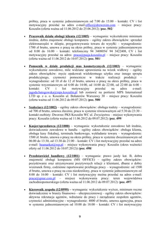próbny, praca w systemie jednozmianowym od 7:00 do 15:00 – kontakt: CV i list
    motywacyjny przesłać na adres e-mail:office@drewexim.com – miejsce pracy:
    Koszalin (oferta ważna od 11.06.2012 do 25.06.2012) /poz. 502/

•   Pracownik działu obsługi klienta (12/1005) – wymagania: wykształcenie minimum
    średnie, dobra znajomość obsługi komputera – ogólny zakres obowiązków: sprzedaż
    elektronarzędzi w sklepie, przygotowywanie towaru do wysyłki – wynagrodzenie:
    1700 zł brutto, umowa o pracę na okres próbny, praca w systemie jednozmianowym
    od 8:00 do 16:00 – kontakt: telefoniczny 94 3408054/ 94 3422408, CV i list
    motywacyjny przesłać na adres: praca@pasja.koszalin.pl – miejsce pracy: Koszalin
    (oferta ważna od 11.06.2012 do 10.07.2012) /poz. 501/

•   Pomocnik w dziale produkcji mas kosmetycznych (12/1003) – wymagania:
    wykształcenie zawodowe, mile widziane uprawnienia na wózek widłowy – ogólny
    zakres obowiązków: mycie opakowań wielokrotnego użytku oraz innego sprzętu
    produkcyjnego, czynności pomocnicze w trakcie realizacji produkcji –
    wynagrodzenie: od 10 zł do 12 zł brutto, umowa o pracę na okres próbny, praca w
    systemie trzyzmianowym od 6:00 do 14:00, od 14:00 do 22:00, od 22:00 do 6:00 –
    kontakt:    CV      i   list   motywacyjny       przesłać na    adres    e-mail:
    jagoda.batogowska@mps.koszalin.pl lub zostawić na portierni MPS International
    LTD sp. z o. o. Koszalin ul. Bohaterów Warszawy 30 – miejsce pracy: Koszalin
    (oferta ważna od 11.06.2012 do 09.07.2012) /poz. 500/

•   Szaleciarz (12/1002) – ogólny zakres obowiązków: obsługa toalety – wynagrodzenie:
    od 700 zł brutto, umowa zlecenie, praca w systemie równoważnym od 5:30 do 23:30 –
    kontakt osobisty: Dworzec PKS Koszalin WC ul. Zwycięstwa – miejsce wykonywania
    pracy: Koszalin (oferta ważna od 11.06.2012 do 09.07.2012) /poz. 499/

•   Kasjer/sprzedawca (12/1000) – wymagania: wykształcenie zawodowe lub średnie,
    doświadczenie zawodowe w handlu – ogólny zakres obowiązków: obsługa klienta,
    obsługa kasy fiskalnej, terminala bankowego, wykładanie towaru – wynagrodzenie:
    1500 zł. brutto, umowa o pracę na okres próbny, praca w systemie dwuzmianowym od
    06:00 do 13:30, od 13:30 do 21:00 – kontakt: CV i list motywacyjny przesłać na adres
    e-mail: beamarket@wp.pl – miejsce wykonywania pracy: Koszalin (okres ważności
    oferty od 11.06.2012 do 10.07.2012)) /poz. 498/

•   Przedstawiciel handlowy (12/1001) – wymagania: prawo jazdy kat. B, dobra
    znajomość obsługi komputera (MS OFFICE) – ogólny zakres obowiązków:
    pozyskiwanie oraz utrzymywanie pozytywnych relacji z klientami, dbanie o dobry
    wizerunek firmy, codzienne raportowanie przebiegu pracy – wynagrodzenie: od 1500
    zł brutto, umowa o pracę na czas nieokreślony, praca w systemie jednozmianowym od
    8:00 do 16:00 – kontakt: CV i list motywacyjny można przesłać na adres e-mail:
    praca@qmar.com.pl – miejsce wykonywania pracy: teren województwa
    zachodniopomorskiego (oferta ważna od 11.06.2012 do 09.07.2012) /poz. 497/

•   Kierownik zespołu (12/0999) – wymagania: wykształcenie wyższe, minimum roczne
    doświadczenie w branży finansowo – ubezpieczeniowej – ogólny zakres obowiązków:
    aktywna rekrutacja agentów, wdrażanie do pracy i zarządzanie zespołem agentów,
    czynności administracyjne - wynagrodzenie: 4000 zł brutto, umowa agencyjna, praca
    w systemie jednozmianowym od 10:00 do 18:00 – kontakt: CV i list motywacyjny


                                         9
 