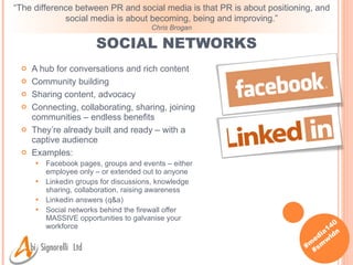 SOCIAL NETWORKS A hub for conversations and rich content Community building Sharing content, advocacy Connecting, collaborating, sharing, joining communities – endless benefits They’re already built and ready – with a captive audience Examples: Facebook pages, groups and events – either employee only – or extended out to anyone Linkedin groups for discussions, knowledge sharing, collaboration, raising awareness Linkedin answers (q&a) Social networks behind the firewall offer MASSIVE opportunities to galvanise your workforce “ The difference between PR and social media is that PR is about positioning, and social media is about becoming, being and improving.” Chris Brogan 