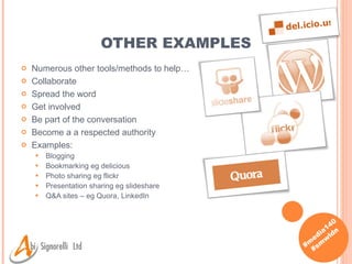 OTHER EXAMPLES Numerous other tools/methods to help… Collaborate Spread the word Get involved Be part of the conversation Become a a respected authority Examples: Blogging Bookmarking eg delicious Photo sharing eg flickr Presentation sharing eg slideshare Q&A sites – eg Quora, LinkedIn 