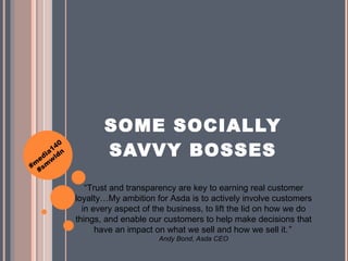SOME SOCIALLY SAVVY BOSSES “ Trust and transparency are key to earning real customer loyalty …My ambition for Asda is to actively involve customers in every aspect of the business, to lift the lid on how we do things, and enable our customers to help make decisions that have an impact on what we sell and how we sell it. ”  Andy Bond, Asda CEO 