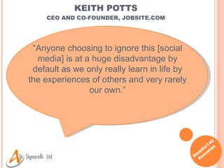 KEITH POTTS CEO AND CO-FOUNDER, JOBSITE.COM “ Anyone choosing to ignore this [social media] is at a huge disadvantage by default as we only really learn in life by the experiences of others and very rarely our own. ” 