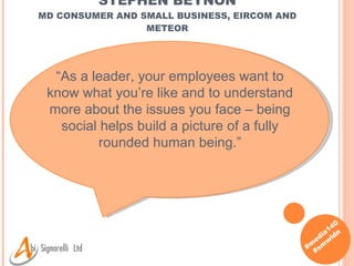 STEPHEN BEYNON MD CONSUMER AND SMALL BUSINESS, EIRCOM AND METEOR “ As a leader, your employees want to know what you’re like and to understand more about the issues you face – being social helps build a picture of a fully rounded human being. ” 
