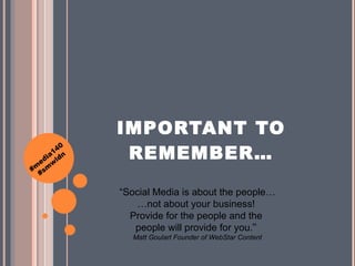 IMPORTANT TO REMEMBER… “ Social Media is about the people… …not about your business!  Provide for the people and the  people will provide for you. ”   Matt Goulart Founder of WebStar Content 