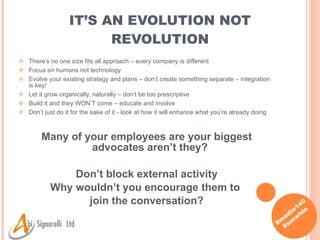 IT’S AN EVOLUTION NOT REVOLUTION There’s no one size fits all approach – every company is different Focus on humans not technology Evolve your existing strategy and plans – don’t create something separate – integration is key! Let it grow organically, naturally – don’t be too prescriptive Build it and they WON’T come – educate and involve Don’t just do it for the sake of it - look at how it will enhance what you’re already doing Many of your employees are your biggest advocates aren’t they?  Don’t block external activity Why wouldn’t you encourage them to  join the conversation? 