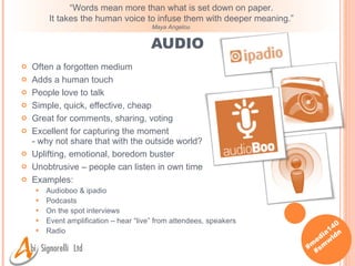 AUDIO Often a forgotten medium Adds a human touch People love to talk Simple, quick, effective, cheap Great for comments, sharing, voting Excellent for capturing the moment - why not share that with the outside world? Uplifting, emotional, boredom buster Unobtrusive – people can listen in own time Examples: Audioboo & ipadio Podcasts On the spot interviews Event amplification – hear “live” from attendees, speakers Radio “ Words mean more than what is set down on paper.  It takes the human voice to infuse them with deeper meaning.”  Maya Angelou  