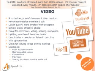 VIDEO A no brainer, powerful communication medium Never been easier to create & edit Lower quality, more amateur now accepted Simple, quick, effective, cheap Great for comments, voting, sharing, innovation Uplifting, emotional, boredom buster Unobtrusive – people can listen in own time Viral opportunities Great for rallying troops behind iniatives Examples: Open YouTube channel User generated content Competitions Interviews Sharing your brand from the inside, out “ In 2010, YouTube streamed more than 700bn videos…25 hours of content uploaded every minute…2 nd  biggest search engine after Google”  Next Generation Media Quarterly Jan 2011 