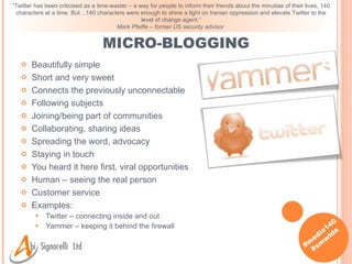 Beautifully simple Short and very sweet Connects the previously unconnectable Following subjects Joining/being part of communities Collaborating, sharing ideas Spreading the word, advocacy Staying in touch You heard it here first, viral opportunities Human – seeing the real person Customer service Examples: Twitter – connecting inside and out Yammer – keeping it behind the firewall MICRO-BLOGGING “ Twitter has been criticised as a time-waster – a way for people to inform their friends about the minutiae of their lives, 140 characters at a time. But…140 characters were enough to shine a light on Iranian oppression and elevate Twitter to the level of change agent.” Mark Pfeifle – former US security advisor   