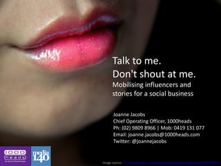 Talk to me.
      Don't shout at me.
      Mobilising influencers and
      stories for a social business

      Joanne Jacobs
      Chief Operating Officer, 1000heads
      Ph: (02) 9809 8966 | Mob: 0419 131 077
      Email: joanne.jacobs@1000heads.com
      Twitter: @joannejacobs


Image source: http://www.flickr.com/photos/notsogoodphotography/2934778774/
 
