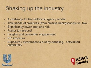 Shaking up the industry A challenge to the traditional agency model Thousands of creatives (from diverse backgrounds) vs. two Significantly lower cost and risk Faster turnaround Insights and consumer engagement PR exposure Exposure / awareness to a early adopting,  networked community 