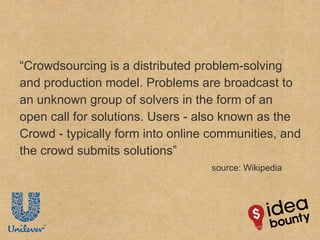 “ Crowdsourcing is a distributed problem-solving and production model. Problems are broadcast to an unknown group of solvers in the form of an open call for solutions. Users - also known as the Crowd - typically form into online communities, and the crowd submits solutions” source: Wikipedia 