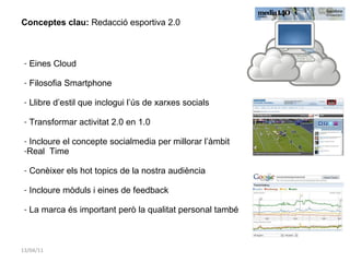 13/04/11 Conceptes clau:  Redacció esportiva 2.0 Eines Cloud Filosofia Smartphone Llibre d’estil que inclogui l’ús de xarxes socials Transformar activitat 2.0 en 1.0 Incloure el concepte socialmedia per millorar l’àmbit  Real  Time Conèixer els hot topics de la nostra audiència Incloure mòduls i eines de feedback La marca és important però la qualitat personal també 