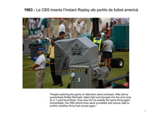 1963 :  La CBS inserta l’Instant Replay als partits de futbol americà “ People watching the game on television were confused. After [Army quarterback Rollie] Stichweh rolled right and plunged into the end zone for a 1-yard touchdown, they saw him do exactly the same thing again. Immediately, the CBS phone lines were inundated with phone calls to confirm whether Army had scored again.” 