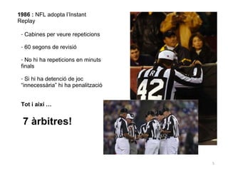1986 :  NFL adopta l’Instant Replay Cabines per veure repeticions 60 segons de revisió No hi ha repeticions en minuts finals Si hi ha detenció de joc “innecessària” hi ha penalització Tot i així … 7 àrbitres! 