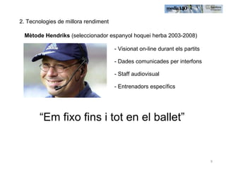 2. Tecnologies de millora rendiment Mètode Hendriks  (seleccionador espanyol hoquei herba 2003-2008) - Visionat on-line durant els partits - Dades comunicades per interfons - Staff audiovisual - Entrenadors específics  “ Em fixo fins i tot en el ballet” 