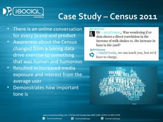 Case Study – Census 2011
• There is an online conversation
  for every brand and product
• Awareness about the Census
  changed from a boring data
  drive exercise to something
  that was human and humorous
• Resulted in increased media
  exposure and interest from the
  average user
• Demonstrates how important
  tone is
 
