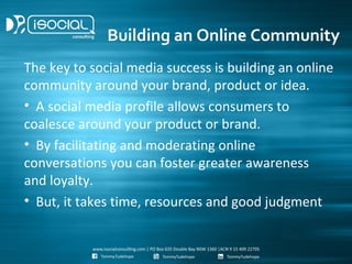 Building an Online Community
The key to social media success is building an online
community around your brand, product or idea.
• A social media profile allows consumers to
coalesce around your product or brand.
• By facilitating and moderating online
conversations you can foster greater awareness
and loyalty.
• But, it takes time, resources and good judgment
 