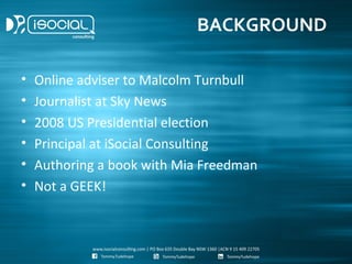 BACKGROUND

•   Online adviser to Malcolm Turnbull
•   Journalist at Sky News
•   2008 US Presidential election
•   Principal at iSocial Consulting
•   Authoring a book with Mia Freedman
•   Not a GEEK!
 