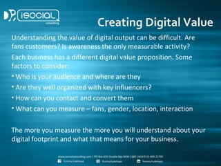 Creating Digital Value
Understanding the value of digital output can be difficult. Are
fans customers? Is awareness the only measurable activity?
Each business has a different digital value proposition. Some
factors to consider:
• Who is your audience and where are they
• Are they well organized with key influencers?
• How can you contact and convert them
• What can you measure – fans, gender, location, interaction

The more you measure the more you will understand about your
digital footprint and what that means for your business.
 