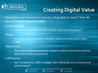 Creating Digital Value
Having fans on Facebook is fine but what does it mean? How do
you accurately measure value:
2.Cost cutting
   –     Can social media reduce costs in other areas of the business?
•Sales
   –     Is there a direct correlation between online activities and in-store
         traffic
•Sentiment
   –     Has social media improved the manner in which consumers converse
         about our brand and products
5.Efficiency
   –     Has it enabled our staff to engage more efficiently on an internal and
         external basis?
 
