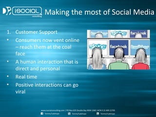 Making the most of Social Media

1. Customer Support
• Consumers now vent online
   – reach them at the coal
   face
• A human interaction that is
   direct and personal
• Real time
• Positive interactions can go
   viral
 